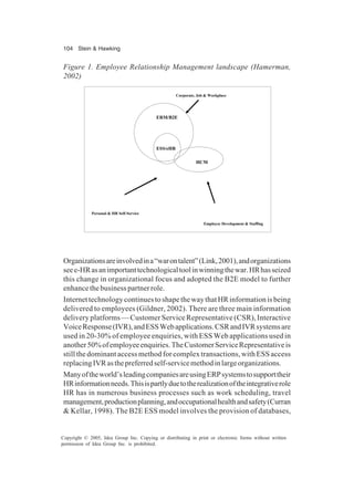 104 Stein & Hawking
Copyright © 2005, Idea Group Inc. Copying or distributing in print or electronic forms without written
permission of Idea Group Inc. is prohibited.
Organizationsareinvolvedina“warontalent”(Link,2001),andorganizations
seee-HRasanimportanttechnologicaltoolinwinningthewar.HRhasseized
this change in organizational focus and adopted the B2E model to further
enhancethebusinesspartnerrole.
InternettechnologycontinuestoshapethewaythatHRinformationisbeing
delivered to employees (Gildner, 2002). There are three main information
delivery platforms — Customer Service Representative (CSR), Interactive
VoiceResponse(IVR),andESSWebapplications.CSRandIVRsystemsare
used in 20-30% of employee enquiries, with ESS Web applications used in
another50%ofemployeeenquiries.TheCustomerServiceRepresentativeis
still the dominant access method for complex transactions, with ESS access
replacingIVRasthepreferredself-servicemethodinlargeorganizations.
Manyoftheworld’sleadingcompaniesareusingERPsystemstosupporttheir
HRinformationneeds.Thisispartlyduetotherealizationoftheintegrativerole
HR has in numerous business processes such as work scheduling, travel
management,productionplanning,andoccupationalhealthandsafety(Curran
& Kellar, 1998). The B2E ESS model involves the provision of databases,
Figure 1. Employee Relationship Management landscape (Hamerman,
2002)
ERM/B2E
ESS/eHR
HCM
Corporate, Job & Workplace
Personal & HR Self-Service
Employee Development & Staffing
 