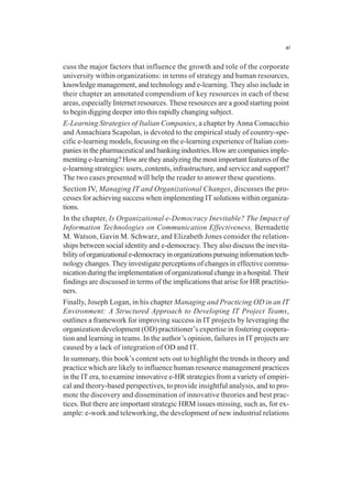 xi
cuss the major factors that influence the growth and role of the corporate
university within organizations: in terms of strategy and human resources,
knowledge management, and technology and e-learning. They also include in
their chapter an annotated compendium of key resources in each of these
areas, especially Internet resources. These resources are a good starting point
to begin digging deeper into this rapidly changing subject.
E-Learning Strategies of Italian Companies, a chapter by Anna Comacchio
and Annachiara Scapolan, is devoted to the empirical study of country-spe-
cific e-learning models, focusing on the e-learning experience of Italian com-
panies in the pharmaceutical and banking industries. How are companies imple-
menting e-learning? How are they analyzing the most important features of the
e-learning strategies: users, contents, infrastructure, and service and support?
The two cases presented will help the reader to answer these questions.
Section IV, Managing IT and Organizational Changes, discusses the pro-
cesses for achieving success when implementing IT solutions within organiza-
tions.
In the chapter, Is Organizational e-Democracy Inevitable? The Impact of
Information Technologies on Communication Effectiveness, Bernadette
M. Watson, Gavin M. Schwarz, and Elizabeth Jones consider the relation-
ships between social identity and e-democracy. They also discuss the inevita-
bilityoforganizationale-democracyinorganizationspursuinginformationtech-
nology changes. They investigate perceptions of changes in effective commu-
nication during the implementation of organizational change in a hospital. Their
findings are discussed in terms of the implications that arise for HR practitio-
ners.
Finally, Joseph Logan, in his chapter Managing and Practicing OD in an IT
Environment: A Structured Approach to Developing IT Project Teams,
outlines a framework for improving success in IT projects by leveraging the
organization development (OD) practitioner’s expertise in fostering coopera-
tion and learning in teams. In the author’s opinion, failures in IT projects are
caused by a lack of integration of OD and IT.
In summary, this book’s content sets out to highlight the trends in theory and
practice which are likely to influence human resource management practices
in the IT era, to examine innovative e-HR strategies from a variety of empiri-
cal and theory-based perspectives, to provide insightful analysis, and to pro-
mote the discovery and dissemination of innovative theories and best prac-
tices. But there are important strategic HRM issues missing, such as, for ex-
ample: e-work and teleworking, the development of new industrial relations
 