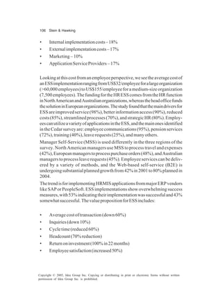 106 Stein & Hawking
Copyright © 2005, Idea Group Inc. Copying or distributing in print or electronic forms without written
permission of Idea Group Inc. is prohibited.
• Internalimplementationcosts–18%
• Externalimplementationcosts–17%
• Marketing – 10%
• ApplicationServiceProviders– 17%
Lookingatthiscostfromanemployeeperspective,weseetheaveragecostof
anESSimplementationrangingfromUS$32/employeeforalargeorganization
(>60,000 employees) to US$155/employee for a medium-size organization
(7,500employees).ThefundingfortheHRESScomesfromtheHRfunction
inNorthAmericanandAustralianorganizations,whereastheheadofficefunds
thesolutioninEuropeanorganizations.Thestudyfoundthatthemaindriversfor
ESS are improved service (98%), better information access (90%), reduced
costs(85%),streamlinedprocesses(70%),andstrategicHR(80%).Employ-
eescanutilizeavarietyofapplicationsintheESS,andthemainonesidentified
intheCedarsurveyare:employeecommunications(95%),pensionservices
(72%), training (40%), leave requests (25%), and many others.
Manager Self-Service (MSS) is used differently in the three regions of the
survey. North American managers use MSS to process travel and expenses
(42%),Europeanmanagerstoprocesspurchaseorders(48%),andAustralian
managers to process leave requests (45%). Employee services can be deliv-
ered by a variety of methods, and the Web-based self-service (B2E) is
undergoingsubstantialplannedgrowthfrom42%in2001to80%plannedin
2004.
ThetrendisforimplementingHRMISapplicationsfrommajorERPvendors
like SAP or PeopleSoft. ESS implementations show overwhelming success
measures,with53%indicatingtheirimplementationwassuccessfuland43%
somewhatsuccessful.ThevaluepropositionforESSincludes:
• Average cost of transaction (down 60%)
• Inquiries(down10%)
• Cycle time (reduced 60%)
• Headcount(70%reduction)
• Returnoninvestment(100%in22months)
• Employeesatisfaction(increased50%)
 