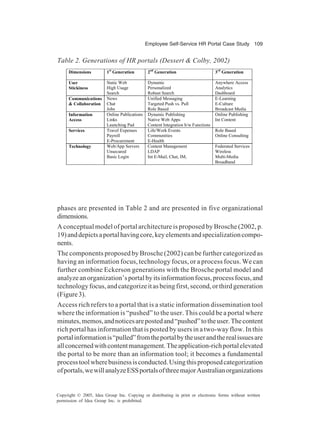 Employee Self-Service HR Portal Case Study 109
Copyright © 2005, Idea Group Inc. Copying or distributing in print or electronic forms without written
permission of Idea Group Inc. is prohibited.
Table 2. Generations of HR portals (Dessert & Colby, 2002)
Dimensions 1st
Generation 2nd
Generation 3rd
Generation
User
Stickiness
Static Web
High Usage
Search
Dynamic
Personalized
Robust Search
Anywhere Access
Analytics
Dashboard
Communications
& Collaboration
News
Chat
Jobs
Unified Messaging
Targeted Push vs. Pull
Role Based
E-Learning
E-Culture
Broadcast Media
Information
Access
Online Publications
Links
Launching Pad
Dynamic Publishing
Native Web Apps
Content Integration b/w Functions
Online Publishing
Int Content
Services Travel Expenses
Payroll
E-Procurement
Life/Work Events
Communities
E-Health
Role Based
Online Consulting
Technology Web/App Servers
Unsecured
Basic Login
Content Management
LDAP
Int E-Mail, Chat, IM,
Federated Services
Wireless
Multi-Media
Broadband
phases are presented in Table 2 and are presented in five organizational
dimensions.
A conceptual model of portal architecture is proposed by Brosche (2002, p.
19)anddepictsaportalhavingcore,keyelementsandspecializationcompo-
nents.
The components proposed by Brosche (2002) can be further categorized as
having an information focus, technology focus, or a process focus. We can
further combine Eckerson generations with the Brosche portal model and
analyzeanorganization’sportalbyitsinformationfocus,processfocus,and
technologyfocus,andcategorizeitasbeingfirst,second,orthirdgeneration
(Figure3).
Access rich refers to a portal that is a static information dissemination tool
where the information is “pushed” to the user. This could be a portal where
minutes,memos,andnoticesarepostedand“pushed”totheuser.Thecontent
rich portal has information that is posted by users in a two-way flow. In this
portalinformationis“pulled”fromtheportalbytheuserandtherealissuesare
allconcernedwithcontentmanagement.Theapplication-richportalelevated
the portal to be more than an information tool; it becomes a fundamental
processtoolwherebusinessisconducted.Usingthisproposedcategorization
ofportals,wewillanalyzeESSportalsofthreemajorAustralianorganizations
 