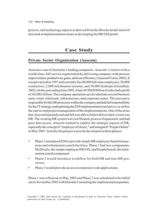 112 Stein & Hawking
Copyright © 2005, Idea Group Inc. Copying or distributing in print or electronic forms without written
permission of Idea Group Inc. is prohibited.
process, and technology aspects as derived from the Broche model and will
alsolookatimplementationissuesindevelopingtheHRESSportal.
Case Study
Private Sector Organization (Auscom)
Auscom is one of Australia’s leading companies. Auscom’s vision is to be a
world-class,full-serviceorganizationbydeliveringcompany-wideprocess
improvement,productivitygains,andcostefficiency(AuscomVision,2002).It
wasprivatizedin1997andcurrentlyhas40,000full-timeemployees,20,000
contractors, 2,000 information systems, and 50,000 desktops (Greenblat,
2002).IntheyearendingJune2002,ithadAUD$20billionofsalesandaprofit
ofAUD$3billion.Thecompanyoperationsaredividedintoseveralbusiness
units: retail, wholesale, infrastructure, and corporate center. This last unit is
responsiblefortheHRprocesseswithinthecompanyandhadfullresponsibility
fortheITstrategyunderpinningtheESSimplementationinitiatives,aswellas
theend-to-endprojectmanagementoftheimplementations.Oneoftheareas
thatAuscomhadanalyzedandfeltwasabletobetterdelivertheirvisionwas
HR. The existing HR system was cost bloated, process fragmented, and had
poor data access. Auscom wanted to explore the strategic aspects of HR,
especiallytheconceptof“employerofchoice,”andinstigated“PeopleOnline”
in May 2001. Initially the project was to be developed in three phases:
• Phase1introducedESStoprovidesimpleHRemployee-basedtransac-
tions and information search facilities. Phase 1 had two components,
MyDetails,thesimpleemployeeHRESS,andPeopleSearch,theinfor-
mationsearchcomponent.
• Phase 2 would introduce workflow for both HR and non-HR pro-
cesses.
• Phase 3 would provide access to corporate-wide applications.
Phase 1 was rolled out in May 2002 and Phase 2 was scheduled to be rolled
outinNovember2002withDeloitteConsultingtheimplementationpartner.
 