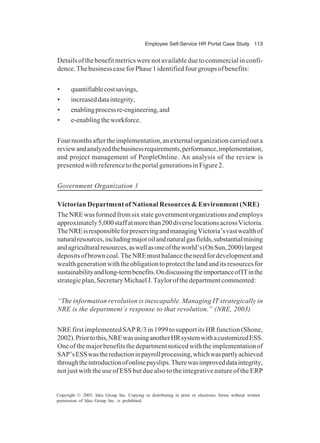 Employee Self-Service HR Portal Case Study 113
Copyright © 2005, Idea Group Inc. Copying or distributing in print or electronic forms without written
permission of Idea Group Inc. is prohibited.
Detailsofthebenefitmetricswerenotavailableduetocommercialinconfi-
dence.ThebusinesscaseforPhase 1identifiedfourgroupsofbenefits:
• quantifiablecostsavings,
• increaseddataintegrity,
• enablingprocessre-engineering,and
• e-enablingtheworkforce.
Fourmonthsaftertheimplementation,anexternalorganizationcarriedouta
reviewandanalyzedthebusinessrequirements,performance,implementation,
and project management of PeopleOnline. An analysis of the review is
presentedwithreferencetotheportalgenerationsinFigure2.
Government Organization 1
Victorian Department of National Resources & Environment (NRE)
TheNREwasformedfromsixstategovernmentorganizationsandemploys
approximately5,000staffatmorethan200diverselocationsacrossVictoria.
TheNREisresponsibleforpreservingandmanagingVictoria’svastwealthof
naturalresources,includingmajoroilandnaturalgasfields,substantialmining
andagriculturalresources,aswellasoneoftheworld’s(OnSun,2000)largest
depositsofbrowncoal.TheNREmustbalancetheneedfordevelopmentand
wealthgenerationwiththeobligationtoprotectthelandanditsresourcesfor
sustainabilityandlong-termbenefits.OndiscussingtheimportanceofITinthe
strategicplan,SecretaryMichaelJ.Taylorofthedepartmentcommented:
“The information revolution is inescapable. Managing IT strategically in
NRE is the department’s response to that revolution.” (NRE, 2003)
NRE first implemented SAP R/3 in 1999 to support its HR function (Shone,
2002).Priortothis,NREwasusinganotherHRsystemwithacustomizedESS.
Oneofthemajorbenefitsthedepartmentnoticedwiththeimplementationof
SAP’sESSwasthereductioninpayrollprocessing,whichwaspartlyachieved
throughtheintroductionofonlinepayslips.Therewasimproveddataintegrity,
not just with the use of ESS but due also to the integrative nature of the ERP
 
