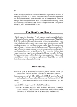 xii
models, managing the e-workforce in multinational organizations, e-ethics, or
managing values and IT. Of course, some critical reflections on competencies
and abilities should have been considered (i.e., IT competencies for an HR
manager, e-leadership and e-team skills, e-facilitation and e-coaching, e-trust,
or e-creativity — developing skills of creative application of IT on organiza-
tions). So, there is still a lot work to do!
The Book’s Audience
e-HRM: Managing Knowledge People presents insights gained by leading
professionals from the practice, research, and consulting side of the e-HRM
field. This book should be useful to a variety of constituencies who are inter-
ested in the interrelationships between human resources management and IT,
including managers who treat their personnel as a key factor for organizational
success, leaders wishing to develop the human side of their organizations, IT
experts, human resources managers, researchers, consultants, and practitio-
ners. Each audience may have different levels of interest in the theoretical
concepts, practical experiences, and empirical data presented in this book.
As we are exploring an evolving discipline, we assume that any of these read-
ers will begin, but not complete, an exploration of the e-HRM new world.
Enjoy the reading and enjoy the learning!
References
Brosche, C. (2002). Designing the corporate portal. Masters Thesis, De-
partment of Computer Science, University of Gothenburg, Sweden.
Gunasekaran, A., McNeil, R.D., & Shaul, D. (2002). E-learning: Research
and applications. Industrial and Commercial Training, 34(2), 44-53.
Junipier, D. (1996). Human resource and creativity. Work Study, 45(7), 15-
22.
Naisbitt (1984). Megatrends. New York: Warner Bros.
Orlikowski, W. (1999). The truth is not out there: An enacted view of the
digital economy. Understanding the digital economy—Data, tools,
and research. Washington, DC: U.S. Department of Commerce.
 