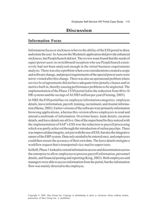 Employee Self-Service HR Portal Case Study 115
Copyright © 2005, Idea Group Inc. Copying or distributing in print or electronic forms without written
permission of Idea Group Inc. is prohibited.
Discussion
Information Focus
Information focus or stickiness refers to the ability of the ESS portal to draw
andretaintheuser.InAuscomtheMydetailsapplicationdidprovideenhanced
stickiness,butPeopleSearchdidnot.Thereviewteamfoundthattheneedsof
super/power users in switchboard/reception who use PeopleSearch exten-
sively had not been analyzed enough in the initial business requirements
analysis.Therewasalsoaproblemwhencostconsiderationscreatedascope
andsoftwarechange,andprojectrequirementsofthespecialpoweruserswere
notre-visitedafterthischange.Therewasalsoanoperationalproblemwhere
service level agreements did not have adequate time/penalty clauses and/or
metricsbuiltin,therebycausingperformanceproblemstobeneglected.The
implementation of the Phase 2 ESS portal led to the reduction from 40 to 16
HRsystemsandthesavingsofAUD$5millionperyear(Fleming,2003).
In NRE the ESS portal has six employee information categories: employee
details,leaveinformation,payroll,training,recruitment,andrésuméinforma-
tion(Shone,2002).Earlierversionsofthesoftwarewereprimarilyinformation
browsing applications, whereas this version allows employees to read and
amend a multitude of information. Overtime hours, bank details, taxation
details,andleavedetailsarealllive.Oneofthemajorbenefitstheynoticedwith
the implementation of SAP’s ESS was the reduction in payroll processing
whichwaspartlyachievedthroughtheintroductionofonlinepayslips.There
wasimproveddataintegrity,notjustwiththeuseofESS,butalsotheintegrative
natureoftheERPsystem.Dataonlyneededtobeenteredonce,andemployees
couldthenensuretheaccuracyoftheirowndata.Theleavedetailsinstigatea
workflowrequestthatistransportedviae-mailtosupervisors.
InDoH,Phase1lookedtoextendinformationaccessanddisseminationacross
the enterprise to allow employees to process payroll information, personnel
details,andfinancialpostingandreporting(King,2003).Bothemployeesand
managerswereabletoaccessinformationfromtheportal,buttheinformation
flowwasmainlydirectedtotheemployee.
 