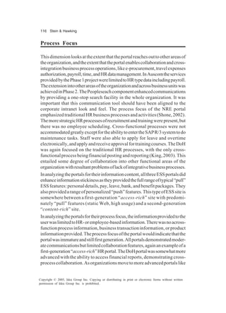 116 Stein & Hawking
Copyright © 2005, Idea Group Inc. Copying or distributing in print or electronic forms without written
permission of Idea Group Inc. is prohibited.
Process Focus
Thisdimensionlooksattheextentthattheportalreachesouttootherareasof
theorganization,andtheextentthattheportalenablescollaborationandcross-
integrationbusinessprocessoperations,likee-procurement,travelexpenses
authorization,payroll,time,andHRdatamanagement.InAuscomtheservices
providedbythePhase1projectwerelimitedtoHRtypedataincludingpayroll.
Theextensionintootherareasoftheorganizationandacrossbusinessunitswas
achievedinPhase2.ThePeopleseachcomponentenhancedcommunications
by providing a one-stop search facility in the whole organization. It was
important that this communication tool should have been aligned to the
corporate intranet look and feel. The process focus of the NRE portal
emphasizedtraditionalHRbusinessprocessesandactivities(Shone,2002).
ThemorestrategicHRprocessesofrecruitmentandtrainingwerepresent,but
there was no employee scheduling. Cross-functional processes were not
accommodatedgreatlyexceptfortheabilitytoentertheSAPR/3systemtodo
maintenance tasks. Staff were also able to apply for leave and overtime
electronically,andapplyandreceiveapprovalfortrainingcourses.TheDoH
was again focused on the traditional HR processes, with the only cross-
functional process being financial posting and reporting (King, 2003). This
entailed some degree of collaboration into other functional areas of the
organizationwithresultantproblemsoflackofintegrativebusinessprocesses.
Inanalyzingtheportalsfortheirinformationcontent,allthreeESSportalsdid
enhanceinformationstickinessastheyprovidedthefullrangeoftypical“pull”
ESSfeatures:personaldetails,pay,leave,bank,andbenefitpackages.They
alsoprovidedarangeofpersonalized“push”features.ThistypeofESSsiteis
somewhere between a first-generation “access-rich” site with predomi-
nately “pull” features (static Web, high usage) and a second-generation
“content-rich” site.
Inanalyzingtheportalsfortheirprocessfocus,theinformationprovidedtothe
userwaslimitedtoHR-oremployee-basedinformation.Therewasnoacross-
function process information, business transaction information, or product
informationprovided.Theprocessfocusoftheportalwouldindicatethatthe
portalwasimmatureandstillfirstgeneration.Allportalsdemonstratedmoder-
atecommunicationsbutlimitedcollaborationfeatures,againanexampleofa
first-generation“access-rich”HRportal.TheDoHportalwassomewhatmore
advanced with the ability to access financial reports, demonstrating cross-
processcollaboration.Asorganizationsmovetomoreadvancedportalslike
 