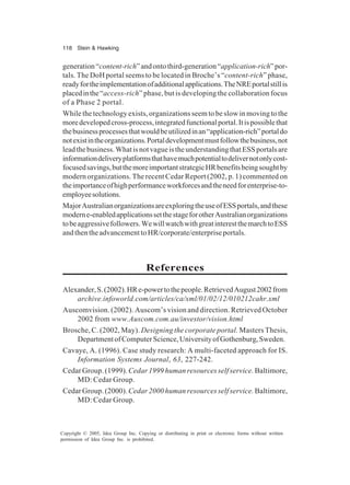 118 Stein & Hawking
Copyright © 2005, Idea Group Inc. Copying or distributing in print or electronic forms without written
permission of Idea Group Inc. is prohibited.
generation“content-rich”andontothird-generation“application-rich”por-
tals. The DoH portal seems to be located in Broche’s “content-rich” phase,
readyfortheimplementationofadditionalapplications.TheNREportalstillis
placedinthe“access-rich” phase, but is developing the collaboration focus
of a Phase 2 portal.
While the technology exists, organizations seem to be slow in moving to the
moredevelopedcross-process,integratedfunctionalportal.Itispossiblethat
thebusinessprocessesthatwouldbeutilizedinan“application-rich”portaldo
notexistintheorganizations.Portaldevelopmentmustfollowthebusiness,not
leadthebusiness.WhatisnotvagueistheunderstandingthatESSportalsare
informationdeliveryplatformsthathavemuchpotentialtodelivernotonlycost-
focusedsavings,butthemoreimportantstrategicHRbenefitsbeingsoughtby
modern organizations. The recent Cedar Report (2002, p. 1) commented on
theimportanceofhighperformanceworkforcesandtheneedforenterprise-to-
employeesolutions.
MajorAustralianorganizationsareexploringtheuseofESSportals,andthese
moderne-enabledapplicationssetthestageforotherAustralianorganizations
tobeaggressivefollowers.WewillwatchwithgreatinterestthemarchtoESS
andthentheadvancementtoHR/corporate/enterpriseportals.
References
Alexander,S.(2002).HRe-powertothepeople.RetrievedAugust2002from
archive.infoworld.com/articles/ca/xml/01/02/12/010212cahr.xml
Auscomvision. (2002). Auscom’s vision and direction. Retrieved October
2002 from www.Auscom.com.au/investor/vision.html
Brosche, C. (2002, May). Designing the corporate portal. Masters Thesis,
DepartmentofComputerScience,UniversityofGothenburg,Sweden.
Cavaye, A. (1996). Case study research: A multi-faceted approach for IS.
Information Systems Journal, 63, 227-242.
Cedar Group. (1999).Cedar 1999 human resources self service.Baltimore,
MD: Cedar Group.
Cedar Group. (2000).Cedar 2000 human resources self service.Baltimore,
MD: Cedar Group.
 