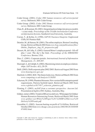 Employee Self-Service HR Portal Case Study 119
Copyright © 2005, Idea Group Inc. Copying or distributing in print or electronic forms without written
permission of Idea Group Inc. is prohibited.
Cedar Group. (2001). Cedar 2001 human resources self service/portal
survey. Baltimore, MD: Cedar Group.
Cedar Group. (2002). Cedar 2002 Human resources self service/portal
survey. Baltimore, MD: Cedar Group.
Chan,R.,&Roseman,M.(2001).Integratingknowledgeintoprocessmodels
– a case study. Proceedings of the Twelfth Australasian Conference
on Information Systems, Southern Cross University, Australia.
Curran, T., & Kellar, G. (1998). SAP R/3 business blueprint. Englewood
Cliffs,NJ:Prentice-Hall.
Deimler,M.,&Hansen,M.(2001).Theonlineemployee.BostonConsulting
Group. Retrieved March 2002 from www.bcg.com/publications/files/
Online_Employee_Aug_01_perpsective.pdf
Dessert, M., & Colby, E. (2002). General Motor’s employee portal – lift-off
plus 1 year: The sky’s the limit. Proceedings of the IHRIM2002
Conference, Boston, USA.
Dias, C. (2001). Corporate portals. International Journal of Information
Management, 21, 269-287.
Doerzapf,A.,&Udolph,S.(2002).Maximisingreturnonemployeerelation-
ships. SAP Insider, 4(1), 20-29.
DoH. (2003). DoH corporate plan 2002/2003. Retrieved August 2003 from
www.housing.nsw.gov.au/
Dunford,I.(2002).B2E:Thefuturelooksrosy.RetrievedMarch2002from
www.computing.co.uk/Analysis/1136393
Eckerson,W.(1999).Plumtreeblossoms:Newversionfulfilsenterpriseportal
requirements. Patricia Seybold report. Retrieved March 2003 from
www.e-global.es/017/017_eckerson_plumtree.pdf
Fleming, F. (2003). mySAP from a customer perspective: Auscom Ltd.
PresentationatSaphire2003,Sydney,Australia,May.
Gildner,initial.(2002).TrendsinHRservicedelivery.WhitepaperforGildner
Human Resources Outsourcing Forum. Retrieved March 2003 from
www.gildner.net/White%20Paper%20-%20HR%20Service%20
Delivery%20Trends.pdf
Greenblat, E. (2002). Auscom hurting on profit of 3.6 billion. Retrieved
October2002fromwww.theage.com.au/articles/2002/08/28/1030508
074093.html
 