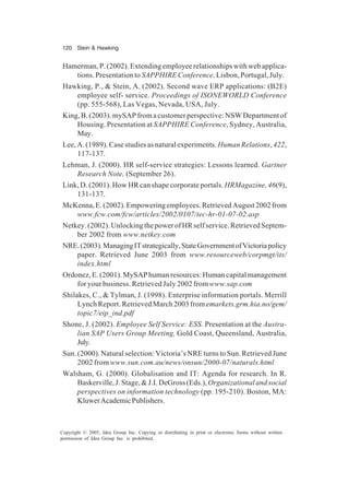 120 Stein & Hawking
Copyright © 2005, Idea Group Inc. Copying or distributing in print or electronic forms without written
permission of Idea Group Inc. is prohibited.
Hamerman,P.(2002).Extendingemployeerelationshipswithwebapplica-
tions. Presentation to SAPPHIRE Conference,Lisbon, Portugal, July.
Hawking, P., & Stein, A. (2002). Second wave ERP applications: (B2E)
employee self- service. Proceedings of ISONEWORLD Conference
(pp. 555-568), Las Vegas, Nevada, USA, July.
King, B. (2003). mySAP from a customer perspective: NSW Department of
Housing. Presentation at SAPPHIRE Conference, Sydney, Australia,
May.
Lee,A.(1989).Casestudiesasnaturalexperiments.HumanRelations,422,
117-137.
Lehman, J. (2000). HR self-service strategies: Lessons learned. Gartner
Research Note, (September 26).
Link, D. (2001). How HR can shape corporate portals. HRMagazine, 46(9),
131-137.
McKenna,E.(2002).Empoweringemployees.RetrievedAugust2002from
www.fcw.com/fcw/articles/2002/0107/tec-hr-01-07-02.asp
Netkey.(2002).UnlockingthepowerofHRselfservice.RetrievedSeptem-
ber 2002 from www.netkey.com
NRE.(2003).ManagingITstrategically,StateGovernmentofVictoriapolicy
paper. Retrieved June 2003 from www.resourceweb/corpmgt/its/
index.html
Ordonez,E.(2001).MySAPhumanresources:Humancapitalmanagement
for your business. Retrieved July 2002 fromwww.sap.com
Shilakes, C., & Tylman, J. (1998). Enterprise information portals. Merrill
Lynch Report. Retrieved March 2003 from emarkets.grm.hia.no/gem/
topic7/eip_ind.pdf
Shone, J. (2002). Employee Self Service: ESS. Presentation at the Austra-
lian SAP Users Group Meeting, Gold Coast, Queensland, Australia,
July.
Sun.(2000).Naturalselection:Victoria’sNREturnstoSun.RetrievedJune
2002 from www.sun.com.au/news/onsun/2000-07/naturals.html
Walsham, G. (2000). Globalisation and IT: Agenda for research. In R.
Baskerville,J.Stage,&J.I.DeGross(Eds.),Organizationalandsocial
perspectives on information technology (pp. 195-210). Boston, MA:
KluwerAcademicPublishers.
 
