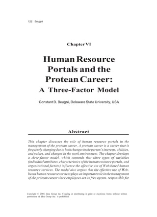 122 Beugré
Copyright © 2005, Idea Group Inc. Copying or distributing in print or electronic forms without written
permission of Idea Group Inc. is prohibited.
ChapterVI
HumanResource
Portals and the
ProteanCareer:
A Three-Factor Model
Constant D. Beugré, Delaware State University, USA
Abstract
This chapter discusses the role of human resource portals in the
management of the protean career. A protean career is a career that is
frequently changing due to both changes in the person’s interests, abilities,
and values, and changes in the work environment. The chapter develops
a three-factor model, which contends that three types of variables
(individual attributes, characteristics of the human resource portals, and
organizational factors) influence the effective use of Web-based human
resource services. The model also argues that the effective use of Web-
based human resource services plays an important role in the management
of the protean career since employees act as free agents, responsible for
 
