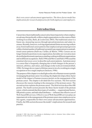 Human Resource Portals and the Protean Career 123
Copyright © 2005, Idea Group Inc. Copying or distributing in print or electronic forms without written
permission of Idea Group Inc. is prohibited.
their own career advancement opportunities. The three-factor model has
implications for research and practice for both employees and employers.
Introduction
Careershavebeentraditionallyconceivedaslineartrajectorieswhereemploy-
eesadvancehierarchicallywithinasingleorganizationoverthecourseoftheir
working lives (Eby, Butts, & Lockwood, 2003). The traditional career is a
linear one, measuring success through upward promotions and salary in-
creases.Recently,however,evolvingorganizationalformsaremovingworkers
away from traditional career patterns that emphasized upward progression
withinalimitednumberoftraditional,pyramid-typeorganizationstonontradi-
tional career patterns (Sullivan, Carden, & Martin, 1998). Careers are no
longerlimitedtopositionsinoneorganization,butratherareviewedasmore
diversifiedprofessionalexperiencesentailingworkingindifferentorganizations
andindifferentoccupations.Hall(1996)andMirvisandHall(1996)usedthe
constructofproteancareertodescribesuchcareerpatterns.Aproteancareer
is a career that is frequently changing due to both changes in the person’s
interests, abilities, and values, and changes in the work environment (Hall,
1996).Nolongerdoweexpectalifetimecareertoinvolveworkinginasingle
occupation or for a single employer (Jackson, 1996).
Thepurposeofthischapteristoshedlightontheroleofhumanresourceportals
inmanagingtheproteancareer.Insodoing,thechapterdevelopsathree-factor
model of the impact of human resource portals on the management of the
protean career. The chapter is divided into five sections. The first section
discusses the reasons leading to the emergence of the protean career. The
second section explains the protean career. The third section describes HR
portals. The fourth section presents the three-factor model of the protean
career,whichcontendsthatthreetypesofvariables—organizationalfactors,
HRportalssystem,andindividualattributes—influencetheeffectiveuseof
Web-based HR services. Effective use of Web-based HR services plays an
importantroleinthemanagementoftheproteancareersinceemployeesactas
free agents, responsible for their own career advancement opportunities.
Finally,thefifthsectiondiscussesthemodel’simplicationsforresearchand
practice.
 
