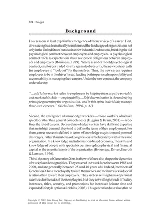 124 Beugré
Copyright © 2005, Idea Group Inc. Copying or distributing in print or electronic forms without written
permission of Idea Group Inc. is prohibited.
Background
Fourreasonsatleastexplaintheemergenceofthenewviewofacareer.First,
downsizinghasdramaticallytransformedthelandscapeoforganizationsnot
onlyintheUnitedStatesbutalsoinotherindustrializednations,breakingtheold
psychologicalcontractbetweenemployersandemployees.Apsychological
contractreferstoexpectationsaboutreciprocalobligationsbetweenemploy-
ees and employers (Rousseau, 1989). Whereas under the old psychological
contract,employeestradedloyaltyagainstjobsecurity,thenewcontractcalls
for employees to “look out” for themselves. Thus, the new career requires
employeestobeinthedriver’sseat,leadingbothtopersonalresponsibilityand
accountabilityinmanagingtheircareers.Underthenewcontract,thecompany
undertakesto:
“…add labor market value to employees by helping them acquire portable
andmarketableskills—employability…Self-determinationistheunderlying
principle governing the organization, and in this spirit individuals manage
their own careers.” (Nicholson, 1996, p. 41)
Second, the emergence of knowledge workers — those workers who have
specific rather than general competencies (Higgins & Kram, 2001) — rede-
finestheroleofcareers.Becauseknowledgeworkershaveskillsandexpertise
thatareinhighdemand,theytendtodefinethetermsoftheiremployment.For
them,careersuccessisdefinedintermsofknowledgeacquisitionandpersonal
challenges,ratherthanintermsofprogressioninthehierarchywithinthesame
organization.Inaknowledgeandinformation-basedeconomy,theskillsand
knowledge of people with special expertise replace physical and financial
capitalastheessentialassetsoftheorganization(Brousseau,Driver,Eneroth
& Larsson, 1996).
Third,theentryofGenerationXersintheworkforcealsoshapesthedynamics
of workplace demographics. They entered the workforce between 1985 and
2000, and are generally between 25 and 40 years old. Indeed, members of
GenerationXhavemoreloyaltytowardthemselvesandtheirnetworksofsocial
relationsthantowardtheiremployers.Theyarelesswillingtomakepersonal
sacrificesforthesakeoftheiremployers.Buttheyarewillingtotradeoffsalary
increases, titles, security, and promotions for increased leisure time and
expandedlifestyleoptions(Robbins,2003).Thisgenerationhasvaluesthatdo
 