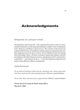 xiii
Acknowledgments
With gratitude, love, and respect we thank…
Our publisher, Idea Group Inc., who supported this project and, of course,
Jennifer Sundstrom, for her great job during the complex work of editing this
book. Both our contributors and reviewers. The contents of this book were
made possible because of contributors and the generous cooperation and valu-
able suggestions given by the reviewers. We are indebted to them for sharing
their knowledge with us. All those working to expand and enhance scientific
knowledge in the field of human resources management and IT, and who have
contributed — and continue to do so — to the development of guidelines to
achieve more efficient, effective management.
And last but not least:
To my beloved husband Jordi and my charming sons Arnau and Jordi,
who have made my life a fascinating journey. (Teresa’s special thanks)
To my wife, Mar, who has always supported me. (Mario’s special thanks)
Teresa Torres-Coronas & Mario Arias-Oliva
March 11, 2004
 
