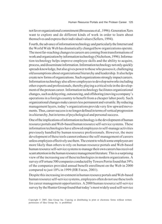 Human Resource Portals and the Protean Career 125
Copyright © 2005, Idea Group Inc. Copying or distributing in print or electronic forms without written
permission of Idea Group Inc. is prohibited.
notfavororganizationalcommitment(Brousseauetal.,1996).GenerationXers
want to explore and do different kinds of work in order to learn about
themselvesandexpresstheirindividualvalues(Sellers,1994).
Fourth,theadvanceofinformationtechnologyandparticularlytheInternetand
the World Wide Web has dramatically changed how organizations operate.
Themostfar-reachingchangestocareersarecomingfromtransformationsof
workandorganizationbyinformationtechnology(Nicholson,1996).Informa-
tion technology helps improve employee skills and the ability to acquire,
process,anddisseminateinformation.Informationtechnologynotonlyquickly
spreadsknowledge,butalsogivespowertothosewhopossessit,challenging
oldassumptionsaboutorganizationalhierarchyandleadership.Italsohelps
createnewformsoforganizations.Suchorganizationsstronglyimpactcareers.
Informationtechnologyalsoallowsemployeestodevelopnetworksincluding
otherexpertsandprofessionals,therebyplayingacriticalroleinthedevelop-
mentoftheproteancareer.Informationtechnologyfacilitatesorganizational
changes,suchasdelayering,outsourcing,andoffshoring(movingacompany’s
operations in a foreign country to benefit from a cheaper labor pool). Such
organizationalchangesmakecareerslesspermanentandversatile.Byreducing
management layers, today’s organizations provide very few upward move-
ments.Thus,careersuccessisnolongerdefinedintermsofverticalprogression
inahierarchy,butintermsofpsychologicalandpersonalsuccess.
Oneoftheimplicationsofinformationtechnologyisthedevelopmentofhuman
resourceportalsandWeb-basedhumanresourceself-servicesystems.These
informationtechnologieshaveallowedemployeestoself-manageactivities
previously handled by human resource professionals. However, the mere
development of these tools cannot enhance the self-management of careers
unlessemployeeseffectivelyusethem.Theextenttowhichsomeemployeesare
more likely than others to rely on human resource portals and Web-based
humanresourceself-servicesystemstomanagetheirowncareershasreceived
scantattentioninthehumanresourcemanagementliterature.Thisisasurprising
view of the increasing use of these technologies in modern organizations. A
surveyofFortune500companiesconductedbyTowersPerrinfoundthat39%
of the companies provided annual benefit enrollment on the Web in 2000
compared to just 10% in 1999 (HR Focus, 2001).
DespitethisincreasinginvestmentinhumanresourceportalsandWeb-based
humanresourceself-servicesystems,employeesoftendonotusethesetools
for career management opportunities. A 2000 human resource self-service
surveybytheHunterGroupfoundthattoday’smostwidelyusedself-service
 