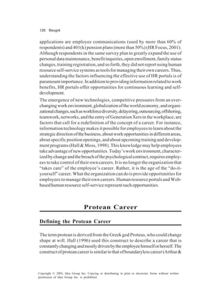 126 Beugré
Copyright © 2005, Idea Group Inc. Copying or distributing in print or electronic forms without written
permission of Idea Group Inc. is prohibited.
applications are employee communications (used by more than 60% of
respondents) and 401(k) pension plans (more than 50%) (HR Focus, 2001).
Although respondents in the same survey plan to greatly expand the use of
personaldatamaintenance,benefitinquiries,openenrollment,familystatus
changes, training registration, and so forth, they did not report using human
resourceself-servicesystemsastoolsformanagingtheirowncareers.Thus,
understanding the factors influencing the effective use of HR portals is of
paramountimportance.Inadditiontoprovidinginformationrelatedtowork
benefits, HR portals offer opportunities for continuous learning and self-
development.
The emergence of new technologies, competitive pressures from an ever-
changingworkenvironment,globalizationoftheworldeconomy,andorgani-
zationalchanges,suchasworkforcediversity,delayering,outsourcing,offshoring,
teamwork, networks, and the entry of Generation Xers in the workplace, are
factors that call for a redefinition of the concept of a career. For instance,
information technology makes it possible for employees to learn about the
strategicdirectionofthebusiness,aboutworkopportunitiesindifferentareas,
aboutspecificpositionopenings,andaboutupcomingtraininganddevelop-
ment programs (Hall & Moss, 1998). This knowledge may help employees
takeadvantageofnewopportunities.Today’sworkenvironment,character-
izedbychangeandthebreachofthepsychologicalcontract,requiresemploy-
ees to take control of their own careers. It is no longer the organization that
“takes care” of the employee’s career. Rather, it is the age of the “do-it-
yourself” career. What the organization can do is provide opportunities for
employees to manage their own careers. Human resource portals and Web-
basedhumanresourceself-servicerepresentsuchopportunities.
Protean Career
Defining the Protean Career
The term protean is derived from the Greek god Proteus, who could change
shape at will. Hall (1996) used this construct to describe a career that is
constantlychangingandmostlydrivenbytheemployeehimselforherself.The
constructofproteancareerissimilartothatofboundarylesscareer(Arthur&
 
