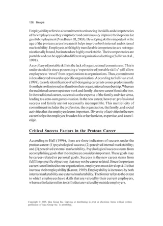 128 Beugré
Copyright © 2005, Idea Group Inc. Copying or distributing in print or electronic forms without written
permission of Idea Group Inc. is prohibited.
Employabilityreferstoacommitmenttoenhancingtheskillsandcompetencies
oftheemployeessotheycanprotectandcontinuouslyimprovetheiroptionsfor
gainfulemployment(VanBurenIII,2003).Developingskillsisimportantinthe
ageoftheproteancareerbecauseithelpsimprovebothinternalandexternal
marketability.Employeeswithhighlytransferablecompetenciesarenotorga-
nizationallybound,butinsteadarehighlymarketable.Theircompetenciesare
portableandcanbeappliedtodifferentorganizationalsettings(Sullivanetal.,
1998).
Acorollaryofportableskillsisthelackoforganizationalcommitment.Thisis
understandable since possessing a ‘repertoire of portable skills’ will allow
employeesto‘travel’fromorganizationstoorganizations.Thus,commitment
is less directed toward a specific organization. According to Sullivan et al.
(1998),theroleidentificationofself-designingcareeristscomespredominantly
fromtheirprofessionratherthanfromtheirorganizationalmembership.Whereas
thetraditionalcareerseparatesworkandfamily,thenewcareerblendsthetwo.
Inthetraditionalcareer,successisattheexpenseofthefamilyandviceversa,
leadingtoazero-sumgamesituation.Inthenewcareer,however,professional
success and family are not necessarily incompatible. This multiplicity of
commitmentincludestheprofession,theorganization,thefamily,andsocial
activitiesthattheemployeedeemsimportant.Diversityofactivitiesinthenew
career helps the employee broaden his or her horizon, expertise, and knowl-
edge.
Critical Success Factors in the Protean Career
According to Hall (1996), there are three indicators of success under the
proteancareer:(1)psychologicalsuccess;(2)perceivedinternalmarketability;
and(3)perceivedexternalmarketability.Psychologicalsuccessstemsfrom
accomplishinggoalsthattheemployeeconsidersimportant.Thesegoalsmay
be career-related or personal goals. Success in the new career stems from
fulfillingspecificobjectivesthatmaynotbecareerrelated.Sincetheprotean
careerisnotlimitedtooneorganization,employeesmustdevelopskillsthat
increasetheiremployability(Kanter,1989).Employabilityisincreasedbyboth
internalmarketabilityandexternalmarketability.Theformerreferstotheextent
to which employees have skills that are valued by their current employers,
whereas the latter refers to skills that are valued by outside employers.
 