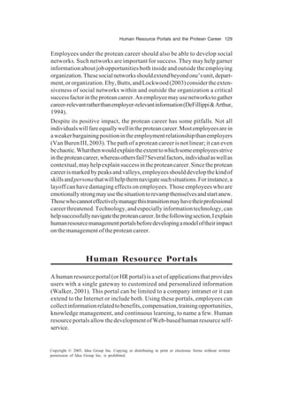Human Resource Portals and the Protean Career 129
Copyright © 2005, Idea Group Inc. Copying or distributing in print or electronic forms without written
permission of Idea Group Inc. is prohibited.
Employees under the protean career should also be able to develop social
networks. Such networks are important for success. They may help garner
information about job opportunities both inside and outside the employing
organization.Thesesocialnetworksshouldextendbeyondone’sunit,depart-
ment,ororganization.Eby,Butts,andLockwood(2003)considertheexten-
siveness of social networks within and outside the organization a critical
successfactorintheproteancareer.Anemployeemayusenetworkstogather
career-relevantratherthanemployer-relevantinformation(DeFillippi&Arthur,
1994).
Despite its positive impact, the protean career has some pitfalls. Not all
individualswillfareequallywellintheproteancareer.Mostemployeesarein
aweakerbargainingpositionintheemploymentrelationshipthanemployers
(Van Buren III, 2003). The path of a protean career is not linear; it can even
bechaotic.Whatthenwouldexplaintheextenttowhichsomeemployeesstrive
intheproteancareer,whereasothersfail?Severalfactors,individualaswellas
contextual,mayhelpexplainsuccessintheproteancareer.Sincetheprotean
careerismarkedbypeaksandvalleys,employeesshoulddevelopthekindof
skillsandpersonathatwillhelpthemnavigatesuchsituations.Forinstance,a
layoff can have damaging effects on employees. Those employees who are
emotionallystrongmayusethesituationtorevampthemselvesandstartanew.
Thosewhocannoteffectivelymanagethistransitionmayhavetheirprofessional
career threatened. Technology, and especially information technology, can
helpsuccessfullynavigatetheproteancareer.Inthefollowingsection,Iexplain
humanresourcemanagementportalsbeforedevelopingamodeloftheirimpact
on the management of the protean career.
Human Resource Portals
A human resource portal (or HR portal) is a set of applications that provides
users with a single gateway to customized and personalized information
(Walker, 2001). This portal can be limited to a company intranet or it can
extend to the Internet or include both. Using these portals, employees can
collectinformationrelatedtobenefits,compensation,trainingopportunities,
knowledge management, and continuous learning, to name a few. Human
resource portals allow the development of Web-based human resource self-
service.
 