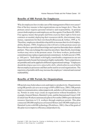 Human Resource Portals and the Protean Career 131
Copyright © 2005, Idea Group Inc. Copying or distributing in print or electronic forms without written
permission of Idea Group Inc. is prohibited.
Benefits of HR Portals for Employees
Whydoemployeeshavetotakecareofthemanagementoftheirowncareer?
One of the key reasons is that organizations can no longer do it. Thus, the
protean career requires personal initiative and responsibility. In protean
careersbothemployersandemployeesarefreeagents(VanBurenIII,2003).
Free agency means that people and firms exercise their right to form new
contracts as needed, deploying their resources (skills, discretionary time,
money, reputation) for their own benefit (Rousseau & Arthur, 1999, p. 9).
Therefore,employeesshoulddevelopskillstoincreasetheirlevelofemploy-
ability (Kanter, 1989). Employees who will strive in the protean career are
thosewhohavespecializedknowledgeandexpertisethatmakethemvaluable
partners.Theycanexchangethisexpertiseanywhere.Specifically,knowledge
workers may strive in the protean career. For these workers, professional
commitmentmayreplaceorganizationalcommitment.AsSullivanetal.(1998,
p. 168) put it: “Individuals with highly transferable competencies are not
organizationallybound,butinsteadarehighlymarketable.Theircompetencies
areportableandcanbeappliedtodifferentorganizationalsettings.”Employees
should develop a repertoire of portable skills, which refers to a set of skills
thatanemployeepossessesandthatcanbeusedinseveralorganizations.The
repertoireofportableskillsmayincreasetheemployee’sinternalandexternal
marketability.
Benefits of HR Portals for Organizations
HR portals may help reduce costs and improve productivity. Organizations
using HR portals can save an average of 60% (HR Focus, 2001). HR portals
improvecommunication,reducepaperwork,andaboveallincreaseproductiv-
ity. Portals in some ways create an organization without boundaries. For
example,GeneralMotors,DaimlerCrysler,andtheInternationalUnionUAW
(UnitedAutoWorkers)announcedaplaninNovember2000toprovidehuman
resource functions to U.S. workers through employee portals. This plan
connected200,000employeesatGeneralMotorsand100,000employeesat
DaimlerCryslerwithHRtechnology(Workforce,2001).Oneofthegoalsof
thisplanwastoimproveefficiencyandproductivity.
 