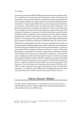 132 Beugré
Copyright © 2005, Idea Group Inc. Copying or distributing in print or electronic forms without written
permission of Idea Group Inc. is prohibited.
Thereturnoninvestment(ROI)ofHRportalsincludesreductioninphonecalls,
the availability of accurate data and information, improved retention and
recruitment,andincreasedsatisfactionwiththehumanresourcesdepartment.
Italsoincludestangiblecosts,suchasreductionincallcenterstaffing,reduction
ininteractivevoiceresponsetrafficandcost,andsavinginpaperandproduc-
tion (Brooks, 1998). HR portals can help locate those employees with
particularexpertisefornewproductdevelopment.Theycanalsohelpeasily
locatesuppliersandclients.Intherecruitingarea,anorganizationmaycreate
adatabaseofprospectiveemployees.Suchadatabasemaycontainthenames
ofemployeesfromcompetitors,formeremployeeswhohaveleftthecompany,
job applicants who have rejected previous job offers, and friends of current
employees.Theorganizationmaythenmanagetherelationshipestablishedwith
theseprospectiveemployees(Michaels,Handfield-Jones,&Axelrod,2001).
HRportalsalsoofferopportunitiesfore-learning.Employeescanscanthesite
fortraininganddevelopmentopportunities.Bysodoing,theymaydevelopnew
skillsthatwillincreaseboththeirinternalandexternalmarketability.Employers
mayalsobenefitfromemployeestakingcareoftheirowncareers.Totheextent
thatemployeesmanagetheirowncareers,organizationswouldreducetimeand
costs related to providing career counseling to employees. In the protean
career,employersareabletopurchaselaboronajust-in-timebasis,allowing
themtogainflexibility(VanBurenIII,2003).Employersmayalsoconnecttheir
portalstoInternetrecruitingsites,allowingthemtofacilitatetherecruitment
process. Employees and potential job applicants may directly apply for job
vacancies. E-recruiting may lead to an open-labor market (Michaels et al.,
2001) in which employees may apply for openings inside or outside their
companies.ToexplaintheroleofHRportalsinmanagingtheproteancareer,
I develop a three-factor model, which is discussed in the next section.
Three-Factor Model
The three-factor model (Figure 1) contends that three types of factors —
individualfactors,factorsrelatedtoHRportals,andorganizationalfactors—
influencetheeffectiveuseofHRportals.
 