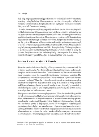 134 Beugré
Copyright © 2005, Idea Group Inc. Copying or distributing in print or electronic forms without written
permission of Idea Group Inc. is prohibited.
mayhelpemployeeslookforopportunitiesforcontinuousimprovementand
learning.UsingWeb-basedhumanresourceself-servicerequiresself-disci-
plineandself-motivation.Employeeswhoarehighlyself-motivatedwouldbe
likelytoprofitfromthetechnology.
Likewise,employeeswhoharborapositiveattitudetowardthetechnologywill
belikelytoembraceit.Indeed,employeeswhohaveapositiveattitudetoward
HRportalswouldembracethem,whereasthosewhohaveanegativeattitude
wouldtendnottousethesystem.Thus,themereexistenceofHRportalsinan
organizationisnotenoughtomakeitsuccessful.Employeesmustbewillingto
usethesystem.However,self-motivationandpositiveattitudesarenotenough
tousethesystem.EmployeesshouldbeabletouseHRportals.Organizations
mayhelpemployeesdevelopsuchabilitiesthroughtraining.Trainingemployees
to use the system would enhance the ability and level of comfort in using the
system. Employees who are technologically challenged will not reap the
benefitsofferedbysuchHRportalsinmanagingtheirowncareers.
Factors Related to the HR Portals
Thesefactorsincludethereliabilityofthesystemandtheextenttowhichthe
systemisuserfriendly.AnHRportalisusefulonlyifitisreliableandprovides
completeandaccurateinformation.Totheextentthatitofferssuchinformation,
it can be used as a tool for career information and continuous learning. The
system should continuously work and the information it provides must be
constantlyupdated.Whenthesystemdoesnotprovideaccurateandcomplete
information,employeesmayrefrainfromusingit.Inadditiontobeingreliable,
an HR portal system should be user friendly. A user-friendly system is less
intimidatingandlikelytospuremployeeenthusiasm.Usingthesystemshould
bestraightforwardandnotcumbersome.
The system should also meet employee needs. Thus, before building an HR
portal,acompanyshouldclearlydeterminewhichgoalsitintendstoaccom-
plish,andthenselectanappropriateteamofinformationtechnologyprofes-
sionalsandavendor.AnHRportalsystemthatisnotreliableanduserfriendly
will have little appeal to employees. There are two types of e-learning that
impact employee behavior, synchronous e-learning and asynchronous e-
learning.Inthefirstone,liveinstructorsengagetrainersintoonlinediscussions,
whereasinthesecondonethetrainerworksathis/herownpace.Attendance
inasynchronouse-learningrequiresself-disciplineandself-motivation.How-
 