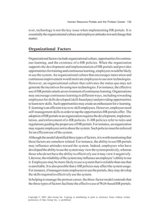 Human Resource Portals and the Protean Career 135
Copyright © 2005, Idea Group Inc. Copying or distributing in print or electronic forms without written
permission of Idea Group Inc. is prohibited.
ever, technology is not the key issue when implementing HR portals. It is
essentiallytheorganizationalcultureandemployeeattitudestowardchangethat
matter.
Organizational Factors
Organizationalfactorsincludeorganizationalculture,opportunitiesforcontinu-
ous learning, and the existence of e-HR policies. When the organization
supports the development and implementation of HR portals and provides
opportunitiesfortrainingandcontinuouslearning,employeeswouldbelikely
to use the system. An organizational culture that encourages innovation and
continuousimprovementwouldmotivateemployeestousenewtechnologies.
However, an organizational culture that cultivates the status quo may not
generatetheincentivesforusingnewtechnologies.Forinstance,theeffective
useofHRportalsentailsanenvironmentofcontinuouslearning.Organizations
may encourage continuous learning in different ways, including rewarding
employeesforskillsdeveloped(skill-basedpay)andprovidingopportunities
tolearnnewskills.Suchopportunitiesmaycreateanenthusiasmfore-learning.
E-learningisanefficientwaytore-skillemployees.However,employeesneed
self-managementskillsinordertotaptheopportunitiesHRportalsoffer.The
adoptionofHRportalsinanorganizationrequiresthedevelopment,implemen-
tation, and enforcement of e-HR policies. E-HR policies refer to rules and
regulationsguidingtheproperuseofHRportals.Forinstance,anorganization
mayrequireemployeesnottoabusethesystem.Suchpoliciesmustbeenforced
foranefficientuseofthesystem.
Althoughthemodelidentifiedthreetypesoffactors,itisworthmentioningthat
thesefactorsaresomehowrelated.Forinstance,theabilitytouseHRportals
may influence attitudes toward the system. Indeed, employees who have
developedtheabilitytousethesystemmayviewthesystempositively,whereas
thosewhodonothavetheabilitytoeffectivelyuseitmayviewitnegatively.
Likewise,thereliabilityofthesystemmayinfluenceanemployee’sabilitytouse
it.Employeesmaybemorelikelytouseasystemthatisreliablethanonethat
isunreliable.Itisalsopossiblethate-HRpoliciesmayaffectthesystemusage.
Forinstance,ifmanagerstrainemployeestousetheportals,theymaydevelop
theskillsrequiredtoeffectivelyusethesystem.
Inhelpingtomanagetheproteancareer,thethree-factormodelcontendsthat
thethreetypesoffactorsfacilitatetheeffectiveuseofWeb-basedHRportals.
 