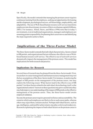 136 Beugré
Copyright © 2005, Idea Group Inc. Copying or distributing in print or electronic forms without written
permission of Idea Group Inc. is prohibited.
Specifically, the model contends that managing the protean career requires
continuouslearningfromtheemployee,seekingoutopportunitiesfortraining
anddevelopment,psychologicalsuccess,self-knowledge,employability,and
adaptability.TheuseofWeb-basedhumanresourceself-servicetransforms
employeesintodiscretionaryinvestorsoftheirownhumancapital(Gibbons,
2001). For instance, Allred, Snow, and Miles (1996) note that in today’s
environment,evenintraditionalorganizations,managersandemployeesare
assuminggreaterresponsibilityforplanningtheircareermovesandidentifying
the steps required to achieve them.
Implications of the Three-Factor Model
Thethree-factormodelcontendsthatindividualcharacteristics,factorsrelated
toHRportals,andorganizationalfactorsinfluencetheeffectiveuseofWeb-
based human resource self-service. The effective use of such self-services
dramatically impacts the management of the protean career. This model has
implicationsforbothresearchandpractice.
Implications for Research
Several lines of research may be gleaned from the three-factor model. First,
researchersincareermanagementandhumanresourcemanagementmaytest
thekeyassumptionsofthethree-factormodel.Forinstance,inanalyzingthe
impact of HR portals on the management of the protean career, one may
explore the following issues: What factors lead to the effective use of HR
portals?Arethesefactorsrelatedtotheindividual,thetechnologyitself,orthe
organizationalcontext?Answerstothesequestionsmayproveusefulsincethey
mayhelpimproveourunderstandingoftheimpactofHRportalsontheeffective
management of the protean career. Thus, the three-factor model awaits
empiricalvalidation.
Second,theproteancareerrequirespersonalresilienceandaccountability.The
extenttowhichsuchemployeesarelikelytofavorsuchcareerpaths,whereas
othersmayrejectthem,remainsunclear.Perhapsindividualfactors,suchas
age,intelligence,andneedforachievement,mayplayaroleinsuchendeavors.
Researchexplainingtheimpactofindividualfactorsontheproteancareeris
 
