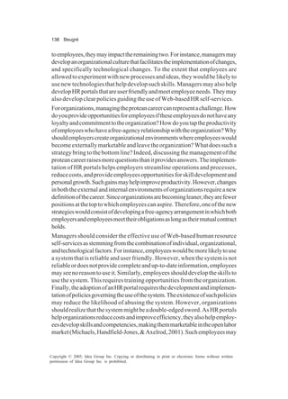 138 Beugré
Copyright © 2005, Idea Group Inc. Copying or distributing in print or electronic forms without written
permission of Idea Group Inc. is prohibited.
toemployees,theymayimpacttheremainingtwo.Forinstance,managersmay
developanorganizationalculturethatfacilitatestheimplementationofchanges,
and specifically technological changes. To the extent that employees are
allowedtoexperimentwithnewprocessesandideas,theywouldbelikelyto
use new technologies that help develop such skills. Managers may also help
developHRportalsthatareuserfriendlyandmeetemployeeneeds.Theymay
alsodevelopclearpoliciesguidingtheuseofWeb-basedHRself-services.
Fororganizations,managingtheproteancareercanrepresentachallenge.How
doyouprovideopportunitiesforemployeesiftheseemployeesdonothaveany
loyaltyandcommitmenttotheorganization?Howdoyoutaptheproductivity
ofemployeeswhohaveafree-agencyrelationshipwiththeorganization?Why
shouldemployerscreateorganizationalenvironmentswhereemployeeswould
becomeexternallymarketableandleavetheorganization?Whatdoessucha
strategy bring to the bottom line? Indeed, discussing the management of the
proteancareerraisesmorequestionsthanitprovidesanswers.Theimplemen-
tation of HR portals helps employers streamline operations and processes,
reducecosts,andprovideemployeesopportunitiesforskilldevelopmentand
personalgrowth.Suchgainsmayhelpimproveproductivity.However,changes
inboththeexternalandinternalenvironmentsoforganizationsrequireanew
definitionofthecareer.Sinceorganizationsarebecomingleaner,theyarefewer
positionsatthetoptowhichemployeescanaspire.Therefore,oneofthenew
strategieswouldconsistofdevelopingafree-agencyarrangementinwhichboth
employersandemployeesmeettheirobligationsaslongastheirmutualcontract
holds.
Managers should consider the effective use of Web-based human resource
self-servicesasstemmingfromthecombinationofindividual,organizational,
andtechnologicalfactors.Forinstance,employeeswouldbemorelikelytouse
a system that is reliable and user friendly. However, when the system is not
reliableordoesnotprovidecompleteandup-to-dateinformation,employees
mayseenoreasontouseit.Similarly,employeesshoulddeveloptheskillsto
use the system. This requires training opportunities from the organization.
Finally,theadoptionofanHRportalrequiresthedevelopmentandimplemen-
tationofpoliciesgoverningtheuseofthesystem.Theexistenceofsuchpolicies
may reduce the likelihood of abusing the system. However, organizations
shouldrealizethatthesystemmightbeadouble-edgedsword.AsHRportals
helporganizationsreducecostsandimproveefficiency,theyalsohelpemploy-
eesdevelopskillsandcompetencies,makingthemmarketableintheopenlabor
market(Michaels,Handfield-Jones,&Axelrod,2001).Suchemployeesmay
 