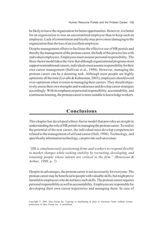 Human Resource Portals and the Protean Career 139
Copyright © 2005, Idea Group Inc. Copying or distributing in print or electronic forms without written
permission of Idea Group Inc. is prohibited.
belikelytoleavetheorganizationforbetteropportunities.However,itisbetter
for an organization to lose an uncommitted employee than to keep such an
employee.Lackofcommitmentandloyaltymayprovemoredamagingtothe
organizationthanthelossofanexcellentemployee.
Despite management efforts to facilitate the effective use of HR portals and
therebythemanagementoftheproteancareer,thebulkofthisprocesslieswith
individualemployees.Employeesmustassumepersonalresponsibility.The
three-factormodeltakestheviewthatalthoughorganizationalprogramsmust
supportnontraditionalcareers,individualsmustassumeresponsibilityfortheir
own career management (Sullivan et al., 1998). However, managing the
protean career can be a daunting task. Although most people are highly
optimisticallthetime(Lovallo&Kahneman,2003),employeesshouldavoid
over-optimismwhenitcomestomanagingtheircareers.Theyshouldobjec-
tivelyassesstheirownstrengthsandweaknessesanddevelopcareerstrategies
accordingly.Withitsemphasisonpersonalresponsibility,accountability,and
continuouslearning,theproteancareerismoresuitabletoknowledgeworkers.
Conclusions
This chapter has developed a three-factor model that provides an insight in
understandingtheroleofHRportalsinmanagingtheproteancareer.Torealize
the potential of the new career, the individual must develop competencies
related to the management of self and career (Hall, 1996). Technology, and
specificallyinformationtechnology,canprovidesuchanavenue:
“HR is simultaneously positioning firms and workers to respond flexibly
to market changes while seeking stability by recruiting, developing, and
retaining people whose talents are critical to the firm.” (Rousseau &
Arthur, 1999, p. 7)
Despiteitsadvantages,theproteancareerisnotnecessarilyforeveryone.The
proteancareermaybebeneficialtopeoplewithvaluableskills,butmightprove
harmfultoemployeeswhodonothavesuchskills.Theproteancareerrequires
personalresponsibilityaswellasaccountability.Employeesareresponsiblefor
developing their own career trajectories and managing them. In case of
 