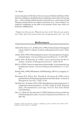 140 Beugré
Copyright © 2005, Idea Group Inc. Copying or distributing in print or electronic forms without written
permission of Idea Group Inc. is prohibited.
success,theglorywillbetheirs.However,incaseoffailure,theblamewillbe
theirstoo.Employeesshouldthereforeavoidbeingvictimsoftheself-serving
bias — that is, taking credit for positive outcomes (e.g., career success) and
blaming external factors for negative outcomes (e.g., career failure). An
employee embarking on the path of the protean career may reflect on
Komisar’s(2000)advice:
“Figure out who you are. What do you love to do? How do you want to
live? Then, don’t let a career drive you, let passion drive you.” (p. 174)
References
Allred,B.B.,Snow,C.C.,&Miles,R.E.(1996).Characteristicsofmanagerial
careers in the 21st
century. Academy of Management Executive, 10(4),
17-27.
Arthur,M.B.(1994).Theboundarylesscareer:Anewperspectiveoforgani-
zational inquiry. Journal of Organizational Behavior, 15, 295-309.
Arthur, M.B., & Rousseau, D. (1996). A new career lexicon for the 21st
century. Academy of Management Executive, 10(4), 28-39.
Bird,A.(1994).Careersasrepositoriesofknowledge:Anewperspectiveon
boundaryless careers. Journal of Organizational Behavior, 15, 325-
344.
Brooks,M.K.(1998).HRintranets:AnROIstrategy.HRFocus,(August),13-
14.
Brousseau, K.R., Driver, M.J., Eneroth, K., & Larsson, R. (1996). Career
pandemonium: Realigning organizations and individuals.Academy of
Management Executive, 10(4), 52-66.
DeFillipi,R.J.,&Arthur,M.B.(1996).Boundarylesscontextandcareers:A
competency-based perspective. In M.B. Arthur & D.M. Rousseau
(Eds.), The boundaryless career (pp. 116-131). New York: Oxford
UniversityPress.
Eby,L.T.,Butts,M.,&Lockwood,A.(2003).Predictorsofsuccessintheera
of the boundaryless career. Journal of Organizational Behavior, 24,
689-708.
 