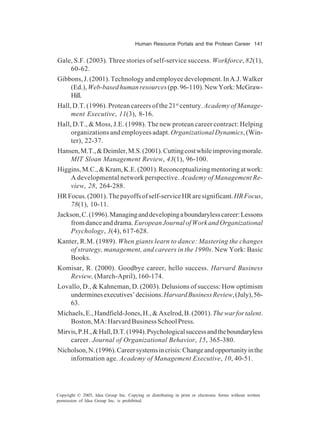 Human Resource Portals and the Protean Career 141
Copyright © 2005, Idea Group Inc. Copying or distributing in print or electronic forms without written
permission of Idea Group Inc. is prohibited.
Gale, S.F. (2003). Three stories of self-service success. Workforce, 82(1),
60-62.
Gibbons,J.(2001).Technologyandemployeedevelopment.InA.J.Walker
(Ed.),Web-basedhumanresources(pp.96-110).NewYork:McGraw-
Hill.
Hall, D.T. (1996). Protean careers of the 21st
century. Academy of Manage-
ment Executive, 11(3), 8-16.
Hall, D.T., & Moss, J.E. (1998). The new protean career contract: Helping
organizations and employees adapt. Organizational Dynamics, (Win-
ter), 22-37.
Hansen,M.T.,&Deimler,M.S.(2001).Cuttingcostwhileimprovingmorale.
MIT Sloan Management Review, 43(1), 96-100.
Higgins,M.C.,&Kram,K.E.(2001).Reconceptualizingmentoringatwork:
A developmental network perspective. Academy of Management Re-
view, 28, 264-288.
HRFocus.(2001).Thepayoffsofself-serviceHRaresignificant.HRFocus,
78(1), 10-11.
Jackson,C.(1996).Managinganddevelopingaboundarylesscareer:Lessons
fromdanceanddrama. EuropeanJournalofWorkandOrganizational
Psychology, 3(4), 617-628.
Kanter, R.M. (1989). When giants learn to dance: Mastering the changes
of strategy, management, and careers in the 1990s. New York: Basic
Books.
Komisar, R. (2000). Goodbye career, hello success. Harvard Business
Review, (March-April), 160-174.
Lovallo, D., & Kahneman, D. (2003). Delusions of success: How optimism
underminesexecutives’decisions.HarvardBusinessReview,(July),56-
63.
Michaels,E.,Handfield-Jones,H.,&Axelrod,B.(2001).Thewarfortalent.
Boston,MA:HarvardBusinessSchoolPress.
Mirvis,P.H.,&Hall,D.T.(1994).Psychologicalsuccessandtheboundaryless
career. Journal of Organizational Behavior, 15, 365-380.
Nicholson,N.(1996).Careersystemsincrisis:Changeandopportunityinthe
information age. Academy of Management Executive, 10, 40-51.
 