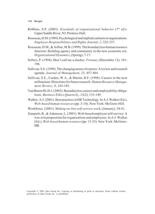 142 Beugré
Copyright © 2005, Idea Group Inc. Copying or distributing in print or electronic forms without written
permission of Idea Group Inc. is prohibited.
Robbins, S.P. (2003). Essentials of organizational behavior (7th
ed.).
UpperSaddleRiver,NJ:Prentice-Hall.
Rousseau,D.M.(1989).Psychologicalandimpliedcontractsinorganizations.
Employee Responsibilities and Rights Journal, 2, 322-337.
Rousseau,D.M.,&Arthur,M.B.(1999).Theboundarylesshumanresource
function: Building agency and community in the new economic era.
Organizational Dynamics, (Spring), 7-17.
Sellers, P. (1994). Don’t call me a slacker. Fortune, (December 12), 181-
196.
Sullivan,S.E.(1999).Thechangingnatureofcareers:Areviewandresearch
agenda. Journal of Management, 25, 457-484.
Sullivan, S.E., Carden, W.A., & Martin, D.F. (1998). Careers in the next
millennium:Directionsforfutureresearch.HumanResourceManage-
ment Review, 8, 165-185.
VanBurenIII,H.J.(2003).Boundarylesscareersandemployabilityobliga-
tions. Business Ethics Quarterly, 13(2), 131-149.
Walker,A.J.(2001).BestpracticesinHRTechnology.InA.J.Walker(Ed.),
Web-based human resources (pp. 3-14). New York: McGraw-Hill.
Workforce. (2001). Making on-line self-service work, (January), 54-61.
Zampetti, R., & Adamson, L. (2001). Web-based employee self-service: A
win-win proposition for organizations and employees. In A.J. Walker
(Ed.), Web-based human resource (pp. 15-23). New York: McGraw-
Hill.
 