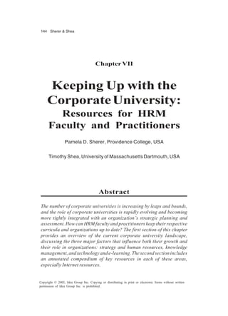 144 Sherer & Shea
Copyright © 2005, Idea Group Inc. Copying or distributing in print or electronic forms without written
permission of Idea Group Inc. is prohibited.
ChapterVII
Keeping Up with the
CorporateUniversity:
Resources for HRM
Faculty and Practitioners
Pamela D. Sherer, Providence College, USA
Timothy Shea, University of Massachusetts Dartmouth, USA
Abstract
The number of corporate universities is increasing by leaps and bounds,
and the role of corporate universities is rapidly evolving and becoming
more tightly integrated with an organization’s strategic planning and
assessment. How can HRM faculty and practitioners keep their respective
curricula and organizations up to date? The first section of this chapter
provides an overview of the current corporate university landscape,
discussing the three major factors that influence both their growth and
their role in organizations: strategy and human resources, knowledge
management, and technology and e-learning. The second section includes
an annotated compendium of key resources in each of these areas,
especially Internet resources.
 