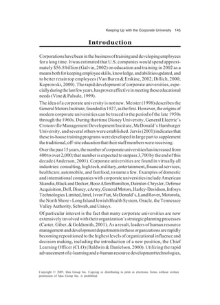 Keeping Up with the Corporate University 145
Copyright © 2005, Idea Group Inc. Copying or distributing in print or electronic forms without written
permission of Idea Group Inc. is prohibited.
Introduction
Corporationshavebeeninthebusinessoftraininganddevelopingemployees
for a long time. It was estimated that U.S. companies would spend approxi-
mately $56.8 billion (Galvin, 2002) on education and training in 2002 as a
meansbothforkeepingemployeeskills,knowledge,andabilitiesupdated,and
to better retain top employees (Van Buren & Erskine, 2002; Dillich, 2000;
Koprowski, 2000). The rapid development of corporate universities, espe-
ciallyduringthelastfewyears,hasproveneffectiveinmeetingtheseeducational
needs (Vine & Palsule, 1999).
The idea of a corporate university is not new. Meister (1998) describes the
GeneralMotorsInstitute,foundedin1927,asthefirst.However,theoriginsof
modern corporate universities can be traced to the period of the late 1950s
through the 1960s. During that time Disney University, General Electric’s
Crotonville Management Development Institute, McDonald’s Hamburger
University, and several others were established. Jarvis (2001) indicates that
thesein-housetrainingprogramsweredevelopedinlargeparttosupplement
thetraditional,off-siteeducationthattheirstaffmemberswerereceiving.
Overthepast15years,thenumberofcorporateuniversitieshasincreasedfrom
400toover2,000;thatnumberisexpectedtosurpass3,700bytheendofthis
decade (Anderson, 2001). Corporate universities are found in virtually all
industries:consulting,hightech,military,entertainment,financialservices,
healthcare, automobile, and fast food, to name a few. Examples of domestic
and international companies with corporate universities include American
Skandia,BlackandDecker,BoozAllenHamilton,Daimler-Chrysler,Defense
Acquisition,Dell,Disney,eArmy,GeneralMotors,Harley-Davidson,Infosys
TechnologiesLimited,Intel,IsvorFiat,McDonald’s,LandRover,Motorola,
the North Shore - Long Island Jewish Health System, Oracle, the Tennessee
ValleyAuthority,Schwab,andUnisys.
Of particular interest is the fact that many corporate universities are now
extensively involved with their organization’s strategic planning processes
(Carter, Giber, & Goldsmith, 2001). As a result, leaders of human resource
managementanddevelopmentdepartmentsintheseorganizationsarerapidly
becoming repositioned to the highest levels of organizational influence and
decision making, including the introduction of a new position, the Chief
Learning Officer (CLO) (Baldwin & Danielson, 2000). Utilizing the rapid
advancementofe-learningande-humanresourcedevelopmenttechnologies,
 