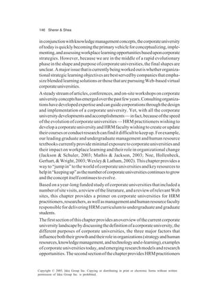 146 Sherer & Shea
Copyright © 2005, Idea Group Inc. Copying or distributing in print or electronic forms without written
permission of Idea Group Inc. is prohibited.
inconjunctionwithknowledgemanagementconcepts,thecorporateuniversity
oftodayisquicklybecomingtheprimaryvehicleforconceptualizing,imple-
menting,andassessingworkplacelearningopportunitiesbaseduponcorporate
strategies. However, because we are in the middle of a rapid evolutionary
phaseintheshapeandpurposeofcorporateuniversities,thefinalshapesare
unclear.Amajorissuethatiscurrentlybeingworkedoutiswhetherorganiza-
tionalstrategiclearningobjectivesarebestservedbycompaniesthatempha-
sizeblendedlearningsolutionsorthosethatarepursuingWeb-basedvirtual
corporateuniversities.
Asteadystreamofarticles,conferences,andon-siteworkshopsoncorporate
universityconceptshasemergedoverthepastfewyears.Consultingorganiza-
tionshavedevelopedexpertiseandcanguidecorporationsthroughthedesign
and implementation of a corporate university. Yet, with all the corporate
universitydevelopmentsandaccomplishments—infact,becauseofthespeed
of the evolution of corporate universities — HRM practitioners wishing to
developacorporateuniversityandHRMfacultywishingtocreateorupdate
theircoursesorconductresearchcanfinditdifficulttokeepup.Forexample,
our leading graduate and undergraduate management and human resource
textbookscurrentlyprovideminimalexposuretocorporateuniversitiesand
their impact on workplace learning and their role in organizational change
(Jackson & Schuler, 2003; Mathis & Jackson, 2003; Noe, Hollenbeck,
Gerhart,&Wright,2003;Wexley&Latham,2002).Thischapterprovidesa
way to “jump in” to the world of corporate universities and key resources to
helpin“keepingup”asthenumberofcorporateuniversitiescontinuestogrow
andtheconceptitselfcontinuestoevolve.
Based on a year-long funded study of corporate universities that included a
number of site visits, a review of the literature, and a review of relevant Web
sites, this chapter provides a primer on corporate universities for HRM
practitioners,researchers,aswellasmanagementandhumanresourcefaculty
responsible for delivering HRM curriculum to undergraduate and graduate
students.
Thefirstsectionofthischapterprovidesanoverviewofthecurrentcorporate
universitylandscapebydiscussingthedefinitionofacorporateuniversity,the
different purposes of corporate universities, the three major factors that
influenceboththeirgrowthandtheirroleinorganizations(strategyandhuman
resources,knowledgemanagement,andtechnologyande-learning),examples
of corporate universities today, and emerging research models and research
opportunities.ThesecondsectionofthechapterprovidesHRMpractitioners
 