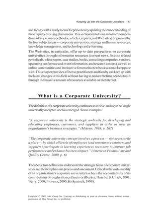 Keeping Up with the Corporate University 147
Copyright © 2005, Idea Group Inc. Copying or distributing in print or electronic forms without written
permission of Idea Group Inc. is prohibited.
andfacultywithareadymeansforperiodicallyupdatingtheirunderstandingof
theserapidlyevolvingphenomena.Thissectionincludesanannotatedcompen-
dium of key resources (books, articles, reports, and Web sites) organized by
thefoursubjectareas—corporateuniversities,strategyandhumanresources,
knowledgemanagement,andtechnologyande-learning.
The Web sites, in particular, offer up-to-date perspectives on corporate
universities through information resources (current news, links to related
periodicals,whitepapers,casestudies,books,consultingcompanies,vendors,
upcomingconferenceandeventinformation,andresearchcenters),aswellas
online communities and interactive forums that textbooks cannot keep pace
with.Thischapterprovidesafiltersopractitionersandfacultycankeepupwith
thelatestchangesinthisfieldwithouthavingtoendurethetimeneededtosift
throughthemassiveamountofresourcesavailableontheInternet.
What is a Corporate University?
Thedefinitionofacorporateuniversitycontinuestoevolve,andasyetnosingle
universallyacceptedonehasemerged.Someexamples:
“A corporate university is the strategic umbrella for developing and
educating employees, customers, and suppliers in order to meet an
organization’s business strategies.” (Meister, 1998, p. 267)
“The corporate university concept involves a process — not necessarily
a place — by which all levels of employees (and sometimes customers and
suppliers) participate in learning experiences necessary to improve job
performance and enhance business impact.” (American Productivity and
Quality Center, 2000, p. 6)
Theabovetwodefinitionsunderscorethestrategicfocusofcorporateuniver-
sitiesandtheiremphasisonprocessandassessment.Criticaltothesustainability
of an organization’s corporate university has been the accountability of its
contributions through enhanced metrics (Becker, Huselid, & Ulrich, 2001;
Berry, 2000; Fitz-enz, 2000; Kirkpatrick, 1998).
 