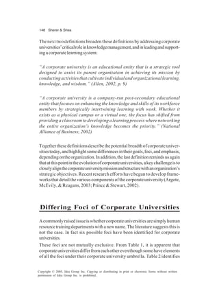 148 Sherer & Shea
Copyright © 2005, Idea Group Inc. Copying or distributing in print or electronic forms without written
permission of Idea Group Inc. is prohibited.
The next two definitions broaden these definitions by addressing corporate
universities’criticalroleinknowledgemanagement,andinleadingandsupport-
ingacorporatelearningsystem:
“A corporate university is an educational entity that is a strategic tool
designed to assist its parent organization in achieving its mission by
conducting activities that cultivate individual and organizational learning,
knowledge, and wisdom.” (Allen, 2002, p. 9)
“A corporate university is a company-run post-secondary educational
entity that focuses on enhancing the knowledge and skills of its workforce
members by strategically intertwining learning with work. Whether it
exists as a physical campus or a virtual one, the focus has shifted from
providing a classroom to developing a learning process where networking
the entire organization’s knowledge becomes the priority.” (National
Alliance of Business, 2002)
Togetherthesedefinitionsdescribethepotentialbreadthofcorporateuniver-
sitiestoday,andhighlightsomedifferencesintheirgoals,foci,andemphasis,
dependingontheorganization.Inaddition,thelastdefinitionremindsusagain
thatatthispointintheevolutionofcorporateuniversities,akeychallengeisto
closelyalignthecorporateuniversitymissionandstructurewithanorganization’s
strategic objectives. Recent research efforts have begun to develop frame-
worksthatdetailthevariouscomponentsofthecorporateuniversity(Argote,
McEvily, & Reagans, 2003; Prince & Stewart, 2002).
Differing Foci of Corporate Universities
Acommonlyraisedissueiswhethercorporateuniversitiesaresimplyhuman
resourcetrainingdepartmentswithanewname.Theliteraturesuggeststhisis
not the case. In fact six possible foci have been identified for corporate
universities.
These foci are not mutually exclusive. From Table 1, it is apparent that
corporateuniversitiesdifferfromeachothereventhoughsomehaveelements
of all the foci under their corporate university umbrella. Table 2 identifies
 