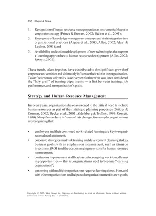 150 Sherer & Shea
Copyright © 2005, Idea Group Inc. Copying or distributing in print or electronic forms without written
permission of Idea Group Inc. is prohibited.
1. Recognitionofhumanresourcemanagementasaninstrumentalplayerin
corporate strategy (Prince & Stewart, 2002; Becker et al., 2001);
2. Emergenceofknowledgemanagementconceptsandtheirintegrationinto
organizational practices (Argote et al., 2003; Allee, 2002; Alavi &
Leidner, 2001); and
3. Availabilityandcontinueddevelopmentofnewtechnologiesthatsupport
e-learning approaches to human resource development (Allen, 2002;
Rossett, 2002).
These trends, taken together, have contributed to the significant growth of
corporateuniversitiesandultimatelyinfluencetheirroleintheorganization.
Today’scorporateuniversityisactivelyexploringwhatwasonceconsidered
the “holy grail” of training departments — a link between training, job
performance,andanorganization’sgoals.
Strategy and Human Resource Management
In recent years, organizations have awakened to the critical need to include
human resources as part of their strategic planning processes (Spitzer &
Conway, 2002; Becker et al., 2001; Aldelsberg & Trolley, 1999; Rossett,
1999).Manyfactorshaveinfluencedthischange;forexample,organizations
arerecognizingthat:
• employeesandtheircontinuedwork-relatedlearningarekeytoorgani-
zationalgoalattainment;
• corporatestrategiesmustlinktraininganddevelopment(learning)tokey
business goals, with an emphasis on measurement, such as return on
investment(ROI)andtheaccompanyingnewtoolsforhumanresource
measurement;
• continuousimprovementatalllevelsrequiresongoingwork-basedlearn-
ing opportunities — that is, organizations need to become “learning
organizations”;
• partneringwithmultipleorganizationsrequireslearningabout,from,and
withotherorganizationsandhelpseachorganizationmeetitsowngoals;
 