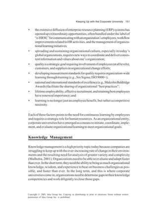 Keeping Up with the Corporate University 151
Copyright © 2005, Idea Group Inc. Copying or distributing in print or electronic forms without written
permission of Idea Group Inc. is prohibited.
• theextensivediffusionofenterpriseresourceplanning(ERP)systemshas
openedupextraordinaryopportunities,oftenbundledunderthelabelof
“e-HRM,”forcommunicatingwithanorganization’semployees,workflow
improvementsrelatedtoHRactivities,andthemanagementoforganiza-
tionallearninginitiatives;
• spreading and sustaining organizational culture, especially in today’s
globalorganizations,requiresnewwaystocoordinateanddeliverconsis-
tentinformationandvaluesaboutone’sorganization;
• qualityisastrategicgoalrequiringinvolvementofemployees(atalllevels),
customers,andsuppliersinorganizationalchangeefforts;
• developingmeasurementstandardsforqualityrequiresorganization-wide
learningthroughtraining(e.g.,SixSigma;ISO9000+);
• nationalandinternationalstandardsofexcellence(e.g.,MalcolmBaldridge
Awards)facilitatethesharingoforganizational“bestpractices”;
• lifetimeemployability,effectiverecruitment,andretainingbestemployees
haverenewedimportance;and
• learning is no longer just an employee benefit, but rather a competitive
necessity.
Eachofthesefactorspointstotheneedforcontinuouslearningbyemployees
andrequiresastrategicroleforhumanresources.Asanorganizationalentity,
corporateuniversitieshaveemergedasameanstoinitiate,coordinate,imple-
ment,andevaluateorganizationallearningtomeetorganizationalgoals.
Knowledge Management
Knowledgemanagementisahighprioritytopictodaybecausecompaniesare
strugglingtokeepupwiththeever-increasingrateofchangeintheirenviron-
ments and the resulting need for analysis of greater variety and complexity
(Malhotra, 2001). Organizations need to be able to evaluate and adapt faster
thanever.Intheshortterm,theyneedtheabilitytobringasmuchorganizational
knowledge, wisdom, and experience to bear on business challenges as pos-
sible, and faster than ever. In the long term, and this is where corporate
universitiescomein,organizationsneedtodeterminegapsintheirknowledge
competenciesandworkdiligentlytoclosethosegaps.
 