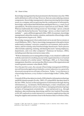152 Sherer & Shea
Copyright © 2005, Idea Group Inc. Copying or distributing in print or electronic forms without written
permission of Idea Group Inc. is prohibited.
Knowledgemanagementhasbeenprominentintheliteraturesincethe1980s
anditsdefinitionisstillevolving.However,therearesomeenduringcommon
components. Knowledge management is about maximizing the knowledge
assets in a company and recognizing that the combination of information,
knowledge,andwisdomthatbothhumansanddigitalfiles(e.g.,e-mail,Excel
spreadsheets, Word documents) possess represent an asset (Barth, 2002).
Whereastraditionallytheworkingaxiomwas“knowledge=power,sohoard
it,” today the theme has become “knowledge = power, so share it and it will
multiply”—quiteadifferentapproach(Allee,2002).Insummary,knowledge
managementisaboutthecreation,retention,andtransferofknowledgewithin
theorganization(Argoteetal.,2003).
Knowledge management is best understood, not as an end, but as a means or
atool(Malhotra,2001).Thatis,knowledgemanagementisthepathtobetter
understand a company’s mission, competitive environment, and/or perfor-
mance, and for creating value from knowledge-based assets. Such a process
oftenincludescapturing,retaining,andsharingtheassets“amongemployees,
departments, and even other companies” (Santosus & Surmacz, 2002),
includingassetsthatmayexistacrossmanymiles.
“Withon-demandaccesstomanagedknowledge,everysituationisaddressed
with the sum total of everything anyone in the organization has ever learned
about a situation of a similar nature” (Bellinger, 2002, p. 6). Knowledge
management,therefore,canincreasetheeffectivenessoftheorganizationand
resultingreatercustomervalue(Barth,2002).
Over the past few years, the concept of knowledge management (KM) has
movedfromnicheapplicationslimitedto certain industries to a generally
discussed concept across all types of business. Today, “every business is
a knowledge business; every worker is a knowledgeworker”(Allee,2002,
p. 1).
CurrentlyKMusehastakentwotracks:KMrelatedtoinformationtechnology
and KM related to people (Sveiby, 2001). IT-related KM, that dates back to
the late 1980s, focuses on the management of information through sharing
information(e.g.,viaintranets,Webtechnologies,e-mail,virtualteams,and
groupwareapplicationssuchasLotusNotes);managingandanalyzinglarge
volumes of management-oriented data — past and present (e.g., through
databases,datawarehousing;datamining;andOn-LineAnalyticProcessing,
or OLAP); and tools to create interactive e-commerce applications that can
bringthesupplierandcustomerclosertothebusinessthaneverbefore(Allee,
 