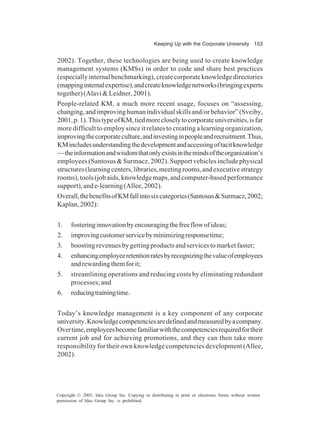 Keeping Up with the Corporate University 153
Copyright © 2005, Idea Group Inc. Copying or distributing in print or electronic forms without written
permission of Idea Group Inc. is prohibited.
2002). Together, these technologies are being used to create knowledge
management systems (KMSs) in order to code and share best practices
(especiallyinternalbenchmarking),createcorporateknowledgedirectories
(mappinginternalexpertise),andcreateknowledgenetworks(bringingexperts
together)(Alavi&Leidner,2001).
People-related KM, a much more recent usage, focuses on “assessing,
changing,andimprovinghumanindividualskillsand/orbehavior”(Sveiby,
2001,p.1).ThistypeofKM,tiedmorecloselytocorporateuniversities,isfar
more difficult to employ since it relates to creating a learning organization,
improvingthecorporateculture,andinvestinginpeopleandrecruitment.Thus,
KMincludesunderstandingthedevelopmentandaccessingoftacitknowledge
—theinformationandwisdomthatonlyexistsinthemindsoftheorganization’s
employees (Santosus & Surmacz, 2002). Support vehicles include physical
structures(learningcenters,libraries,meetingrooms,andexecutivestrategy
rooms),tools(jobaids,knowledgemaps,andcomputer-basedperformance
support),ande-learning(Allee,2002).
Overall,thebenefitsofKMfallintosixcategories(Santosus&Surmacz,2002;
Kaplan,2002):
1. fosteringinnovationbyencouragingthefreeflowofideas;
2. improvingcustomerservicebyminimizingresponsetime;
3. boostingrevenuesbygettingproductsandservicestomarketfaster;
4. enhancingemployeeretentionratesbyrecognizingthevalueofemployees
andrewardingthemforit;
5. streamlining operations and reducing costs by eliminating redundant
processes; and
6. reducingtrainingtime.
Today’s knowledge management is a key component of any corporate
university.Knowledgecompetenciesaredefinedandmeasuredbyacompany.
Overtime,employeesbecomefamiliarwiththecompetenciesrequiredfortheir
current job and for achieving promotions, and they can then take more
responsibility for their own knowledge competencies development (Allee,
2002).
 
