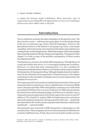 2 Paauwe, Farndale, & Williams
Copyright © 2005, Idea Group Inc. Copying or distributing in print or electronic forms without written
permission of Idea Group Inc. is prohibited.
a catalyst for business model redefinition. These innovative ways of
organizing are providing HR with opportunities to rise to new challenges
and increase their added value to the firm.
Introduction
The so-called new economy has taken a beating over the past few years. The
dot.coms have come — and many have gone again. Even the last great hope
of the new revolutionary age, Enron, filed for bankruptcy. However, the
phenomenon known as the Internet is not going to go away; it just keeps
expanding.Slowlybutsurelymoreandmoreindividualsandcompaniesare
comingtorelyonitfordoingbusiness.Maybethechangeswillbemoregradual
thanoriginallypredicted.Butthechangesarehappening.Thepurposeofthis
chapter is to look at some of the possible consequences of these current
developmentsforHR.
TheInternetcan,ofcourse,beusedfordifferentpurposes.Throughtheuseof
e-mail and similar derivatives, it is a messaging medium par excellence.
However, it is more than mere communication: it is also a medium for
entertainmentandinformation.Moreover,theInternetcanbeusedasamedium
fortransactions,forbuyingandselling.Althoughallapplicationshaveimplica-
tions for the utilization of an organization’s human resources, this chapter
concentratesonthearealikelytoimpingeclosestonmostorganizations:the
mediumof transactions.
The largest growth in transactions using the Internet has been in the area of
transactions between businesses; the so-called business-to-business (B2B)
sector.Sincetheendofthe1990swhenglobale-commercewasworthalittle
morethan$150billion(The Economist, February 26, 2000), the growth rate
hasslowed,butisstillcontinuingstrongly.Forrester(www.forrester.com),a
respected research organization in the field, expects this sector to reach $7
trillionor27%oftotalU.S.tradeby2006.Itishardtoknowhowseriouslyto
take such a dramatic prediction, but major growth in this area — despite the
downturnbothintheworldeconomyingeneralandinInternet-relatedstocks
inparticular—seemsinevitable.
One particular area of growth in B2B transactions is taking place in old-
economyfirms.Thesecompaniesareinvolvedintransactionswithinthenew
economyindifferentways.Firstly,theycaninvestinandeventakeovernew
 