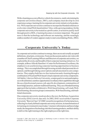 Keeping Up with the Corporate University 155
Copyright © 2005, Idea Group Inc. Copying or distributing in print or electronic forms without written
permission of Idea Group Inc. is prohibited.
Withe-learningasacost-effectivevehicleforextensive,multi-sitetrainingby
corporate universities (Sauer, 2001), each company must develop its own
experienceusinge-learningforitscorporateuniversityinitiativetobeproduc-
tive.Willcorporateuniversitiescontinuetoincorporateblendedsolutionsor
evolveintovirtualWeb-basedentities?Also,withagrowingtendencyforthe
corporate university to be treated as a profit center, or at least to justify itself
through positive ROI, e-learning becomes even more important. The good
news is that the technology and software are maturing, and the seemingly
endlessnumberofvendorsappearsreadytostartconsolidating(Parks,2002).
Corporate University’s Today
Ascorporateuniversitiescontinuetoemerge,therearenouniversallyaccepted
definitions,structures,ormissions.Fromourdiscussionsandon-sitevisitswith
anumberofChiefLearningOfficersandDirectorsofcorporateuniversities,we
exploredthediversityandbreadthoftheircorporatelearninginitiatives.For
example,atBoozAllen&Hamilton’sCenterforPerformanceExcellence,the
emphasis is on synchronizing corporate learning opportunities to business
strategy.Thisisaccomplishedthroughfocusingonindividualpersonaldevel-
opment,andthroughlinkingcareeroptionsandadvancementtocorecompe-
tencies.Theyemploybothface-to-faceinstructionande-learningthrougha
combinationoffixedandWeb-basedvirtualcorporateuniversitycomponents.
AtFidelity’sServiceDeliveryUniversity,amajorgoalistosurroundemploy-
eeswithunlimited,seamlessopportunitiestoenhancetheircapabilitiesthrough
the use of professional courses, job-specific development, communities of
knowledge/practice,andnon-traditionallearning.Theyuseablendedlearning
approach that includes collaborative Web-based training, self-study Web-
basedlearning,discussiongroups/communities,Web-basedtesting,andtradi-
tionalclassrooms.
One corporate university stood out above the rest, the Defense Acquisition
University (DAU) (www.dau.mil). In 2002, DAU received the Corporate
University“Best-inClass”(CUBIC)awardinrecognitionofitsbestpractices,
reflectingitsclearlydefinedcorporateuniversitymission,itstransformationof
itslearningenvironmenttomeettoday’slearnersinformationandknowledge
needs,theintegrationoftechnologyintotheirlearningproducts,andtheirability
todelivertherighttrainingtotherightemployeeattherighttime.
 