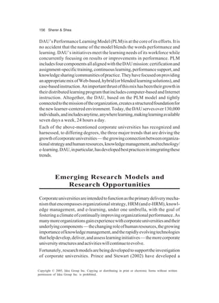 156 Sherer & Shea
Copyright © 2005, Idea Group Inc. Copying or distributing in print or electronic forms without written
permission of Idea Group Inc. is prohibited.
DAU’s Performance Learning Model (PLM) is at the core of its efforts. It is
no accident that the name of the model blends the words performance and
learning. DAU’s initiatives meet the learning needs of its workforce while
concurrently focusing on results or improvements in performance. PLM
includesfourcomponentsallalignedwiththeDAUmission:certificationand
assignment-specifictraining,continuouslearning,performancesupport,and
knowledgesharing/communitiesofpractice.Theyhavefocusedonproviding
anappropriatemixofWeb-based,hybrid(orblendedlearningsolutions),and
case-basedinstruction.Animportantthrustofthismixhasbeentheirgrowthin
theirdistributedlearningprogramthatincludescomputer-basedandInternet
instruction. Altogether, the DAU, based on the PLM model and tightly
connectedtothemissionoftheorganization,createsastructuredfoundationfor
thenewlearner-centeredenvironment.Today,theDAUservesover130,000
individuals,andincludesanytime,anywherelearning,makinglearningavailable
seven days a week, 24 hours a day.
Each of the above-mentioned corporate universities has recognized and
harnessed, to differing degrees, the three major trends that are driving the
growthofcorporateuniversities—thegrowingconnectionbetweenorganiza-
tionalstrategyandhumanresources,knowledgemanagement,andtechnology/
e-learning.DAU,inparticular,hasdevelopedbestpracticesinintegratingthese
trends.
Emerging Research Models and
Research Opportunities
Corporateuniversitiesareintendedtofunctionastheprimarydeliverymecha-
nismthatencompassesorganizationalstrategy,HRM(ande-HRM),knowl-
edge management, and e-learning, under one umbrella, with the goal of
fosteringaclimateofcontinuallyimprovingorganizationalperformance.As
manymoreorganizationsgainexperiencewithcorporateuniversitiesandtheir
underlyingcomponents—thechangingroleofhumanresources,thegrowing
importanceofknowledgemanagement,andtherapidlyevolvingtechnologies
thathelpdevelop,deliver,andassesslearninginitiatives—themorecorporate
universitystructuresandactivitieswillcontinuetoevolve.
Fortunately,researchmodelsarebeingdevelopedtosupporttheinvestigation
of corporate universities. Prince and Stewart (2002) have developed a
 