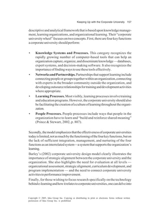 Keeping Up with the Corporate University 157
Copyright © 2005, Idea Group Inc. Copying or distributing in print or electronic forms without written
permission of Idea Group Inc. is prohibited.
descriptiveandanalyticalframeworkthatisbaseduponknowledgemanage-
ment,learningorganizations,andorganizationallearning.Their“corporate
universitywheel”focusesontwoconcepts.First,therearefourkeyfunctions
acorporateuniversityshouldperform:
• Knowledge Systems and Processes. This category recognizes the
rapidly growing number of computer-based tools that can help an
organizationcapture,organize,anddisseminateknowledge—databases,
expert systems, and decision-making software. It also recognizes the
importanceoffindingwaystousethesetoolseffectively.
• NetworksandPartnerships.Partnershipsthatsupportlearninginclude
connectingpeopleorgroupstogetherwithinanorganization,connecting
with experts in the broader community outside the organization, and
developingoutsourcerelationshipsfortraininganddevelopmentactivities
whereappropriate.
• LearningProcesses.Mostvisibly,learningprocessesinvolvetraining
andeducationprograms.However,thecorporateuniversityshouldalso
befacilitatingthecreationofacultureoflearningthroughouttheorgani-
zation.
• People Processes. People processes include ways that people in the
organization have to learn and “build and reinforce shared meaning”
(Prince & Stewart, 2002, p. 807).
Secondly,themodelemphasizesthattheeffectivenessofcorporateuniversities
todayislimited,notasmuchbythefunctioningofthefourkeyfunctions,buton
the lack of sufficient integration, management, and nurturing of the four
functionsasaninterrelatedsystem—asystemthatsupportstheorganization’s
learning.
Barley’s (2002) corporate university design model clearly illustrates the
importance of strategic alignment between the corporate university and the
organization. She also highlights the need for evaluation at all levels —
organizationalassessment,strategicalignment,curriculumdevelopment,and
program implementation — and the need to connect corporate university
activitiestoperformanceimprovement.
Finally, for those wishing to focus research specifically on the technology
behinde-learningandhowitrelatestocorporateuniversities,onecandelveinto
 