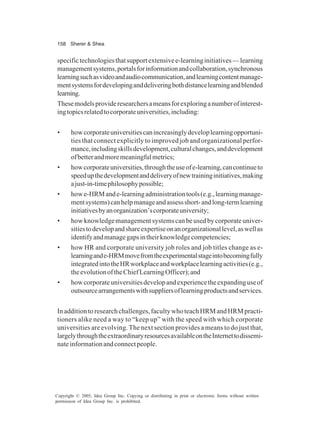 158 Sherer & Shea
Copyright © 2005, Idea Group Inc. Copying or distributing in print or electronic forms without written
permission of Idea Group Inc. is prohibited.
specifictechnologiesthatsupportextensivee-learninginitiatives—learning
managementsystems,portalsforinformationandcollaboration,synchronous
learningsuchasvideoandaudiocommunication,andlearningcontentmanage-
mentsystemsfordevelopinganddeliveringbothdistancelearningandblended
learning.
Thesemodelsprovideresearchersameansforexploringanumberofinterest-
ingtopicsrelatedtocorporateuniversities,including:
• howcorporateuniversitiescanincreasinglydeveloplearningopportuni-
ties that connect explicitly to improved job and organizational perfor-
mance,includingskillsdevelopment,culturalchanges,anddevelopment
ofbetterandmoremeaningfulmetrics;
• howcorporateuniversities,throughtheuseofe-learning,cancontinueto
speedupthedevelopmentanddeliveryofnewtraininginitiatives,making
ajust-in-timephilosophypossible;
• howe-HRMande-learningadministrationtools(e.g.,learningmanage-
mentsystems)canhelpmanageandassessshort-andlong-termlearning
initiativesbyanorganization’scorporateuniversity;
• howknowledgemanagementsystemscanbeusedbycorporateuniver-
sitiestodevelopandshareexpertiseonanorganizationallevel,aswellas
identifyandmanagegapsintheirknowledgecompetencies;
• how HR and corporate university job roles and job titles change as e-
learningande-HRMmovefromtheexperimentalstageintobecomingfully
integratedintotheHRworkplaceandworkplacelearningactivities(e.g.,
theevolutionoftheChiefLearningOfficer);and
• howcorporateuniversitiesdevelopandexperiencetheexpandinguseof
outsourcearrangementswithsuppliersoflearningproductsandservices.
Inadditiontoresearchchallenges,facultywhoteachHRMandHRMpracti-
tioners alike need a way to “keep up” with the speed with which corporate
universities are evolving. The next section provides a means to do just that,
largelythroughtheextraordinaryresourcesavailableontheInternettodissemi-
nateinformationandconnectpeople.
 