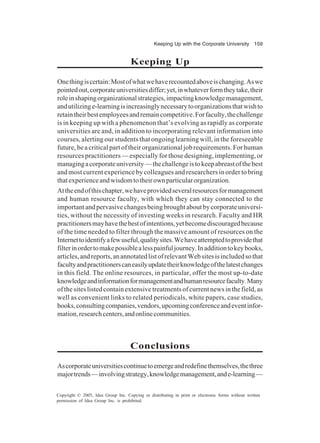Keeping Up with the Corporate University 159
Copyright © 2005, Idea Group Inc. Copying or distributing in print or electronic forms without written
permission of Idea Group Inc. is prohibited.
Keeping Up
Onethingiscertain:Mostofwhatwehaverecountedaboveischanging.Aswe
pointedout,corporateuniversitiesdiffer;yet,inwhateverformtheytake,their
roleinshapingorganizationalstrategies,impactingknowledgemanagement,
andutilizinge-learningisincreasinglynecessarytoorganizationsthatwishto
retaintheirbestemployeesandremaincompetitive.Forfaculty,thechallenge
is in keeping up with a phenomenon that’s evolving as rapidly as corporate
universities are and, in addition to incorporating relevant information into
courses, alerting our students that ongoing learning will, in the foreseeable
future, be a critical part of their organizational job requirements. For human
resources practitioners — especially for those designing, implementing, or
managingacorporateuniversity—thechallengeistokeepabreastofthebest
and most current experience by colleagues and researchers in order to bring
thatexperienceandwisdomtotheirownparticularorganization.
Attheendofthischapter,wehaveprovidedseveralresourcesformanagement
and human resource faculty, with which they can stay connected to the
importantandpervasivechangesbeingbroughtaboutbycorporateuniversi-
ties, without the necessity of investing weeks in research. Faculty and HR
practitionersmayhavethebestofintentions,yetbecomediscouragedbecause
of the time needed to filter through the massive amount of resources on the
Internettoidentifyafewuseful,qualitysites.Wehaveattemptedtoprovidethat
filterinordertomakepossiblealesspainfuljourney.Inadditiontokeybooks,
articles,andreports,anannotatedlistofrelevantWebsitesisincludedsothat
facultyandpractitionerscaneasilyupdatetheirknowledgeofthelatestchanges
in this field. The online resources, in particular, offer the most up-to-date
knowledgeandinformationformanagementandhumanresourcefaculty.Many
ofthesiteslistedcontainextensivetreatmentsofcurrentnewsinthefield,as
well as convenient links to related periodicals, white papers, case studies,
books,consultingcompanies,vendors,upcomingconferenceandeventinfor-
mation,researchcenters,andonlinecommunities.
Conclusions
Ascorporateuniversitiescontinuetoemergeandredefinethemselves,thethree
majortrends—involvingstrategy,knowledgemanagement,ande-learning—
 