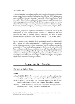 160 Sherer & Shea
Copyright © 2005, Idea Group Inc. Copying or distributing in print or electronic forms without written
permission of Idea Group Inc. is prohibited.
willinfluencethoseinstitutions,shapingandexpandingtheirimpactonhuman
resource development and workplace learning. Meister (1998) discusses a
new model for workplace learning: “one that is offered ‘just-in-time’ and
focused on the skills, knowledge, and competencies needed for success in a
fastchangingglobalmarketplace”(p.216).Corporateuniversitiesareplaying
a key role in creating and sustaining this new model for workplace learning.
CorporateUniversityEnterprise,aconsultingfirminMcLean,Virginia,states:
“The most progressive organizations will make a corporate university the
centerpiece of their organizational culture — a university that will
facilitate the kind of lifelong learning employees will need to make
themselves and the organization more successful.” (Prochaska, 2001)
Further,humanresourceacademicfacultyandorganizationalpractitionerswill
play a critical role in introducing today’s — and tomorrow’s — corporate
universityconceptstoourbusinessstudentsandinapplyingtheseconceptsin
organizations.Understandingthechangingworldofcorporateuniversitieswill
keepourfaculty,students,andpractitionerscorrectlyfocusedontheessential
ingredientsforsucceedingonthejob,improvingshort-andlong-termlearning
initiativesintheirorganizations,tighteningconnectionsbetweenhumanre-
source practices and organizational goals, and increasing the ability of an
organizationtoassessitslearninginitiatives.
Resources for Faculty
Corporate Universities
Books
Allen, M. (Ed.). (2002). The corporate university handbook: Designing,
managing and growing a successful program. New York: Amacom.
Jarvis, P. (2001). Universities and corporate universities: The higher
learning industry in global society. London: Kogan Page Limited.
Meister, J. (1998). Corporate universities: Lessons in building a world-
class work force (2nd
ed.). New York: McGraw-Hill.
 