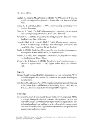 162 Sherer & Shea
Copyright © 2005, Idea Group Inc. Copying or distributing in print or electronic forms without written
permission of Idea Group Inc. is prohibited.
Becker, B., Huselid, M., & Ulrich, D. (2001). The HR scorecard: Linking
people, strategy and performance. Boston: Harvard Business School
Press.
Boud, D., & Garrick, J. (Eds.) (1999). Understanding learning at work.
London:Routledge.
Fitz-enz, J. (2000). The ROI of human capital: Measuring the economic
value of employee performance. New York: Amacom.
Kirkpatrick, D. (1998). Evaluating training programs: The four levels.
SanFrancisco:Berrett-Koehler.
Lengnick-Hall, M., & Lengnick-Hall, C. (2003). Humanresourcemanage-
ment in the knowledge economy: New challenges, new roles, new
capabilities. SanFrancisco:Berrett-Koehler.
Raelin, J. (2000). Work-based learning: The new frontier of management
development. Upper Saddle River, NJ: Prentice-Hall.
Rossett, A. (1999). First things fast: A handbook for performance analy-
sis.San Francisco: Jossey-Bass.
Wexley, K., & Latham, G. (2002). Developing and training human re-
sources in organizations (3rd
ed.). Upper Saddle River, NJ: Prentice-
Hall.
Reports
Spitzer, D., & Conway, M. (2002). Link training to your bottom line.ASTD
Info-LineReport.Alexandria,VA:AmericanSocietyforTrainingand
Development.
VanBuren,M.,&Erskine,W.(2002).Trendsinemployer-providedtraining
in the United States. ASTD State of the Industry Report 2002. Alexan-
dria,VA:AmericanSocietyforTrainingandDevelopment.
Web Sites
American Productivity and Quality Center (http://www.apqc.org): APQC
is a nonprofit organization that provides information, expertise, and
supportforprocessandperformanceimprovementfororganizations.This
includes benchmarking and best practices, knowledge management,
customer-focusedsystems,organizationaleffectiveness,andperformance
measurementandimprovement.
 