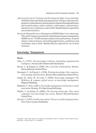 Keeping Up with the Corporate University 163
Copyright © 2005, Idea Group Inc. Copying or distributing in print or electronic forms without written
permission of Idea Group Inc. is prohibited.
American Society for Training and Development (http://www.astd.org):
ASTDprovidesindividualsandorganizationswithup-to-dateandcom-
prehensiveinformationontraininganddevelopmentthroughpublication
and research reports, online resources, white papers, customized re-
searchservices,conferences,andsoforth.Membershipfeerequiredfor
use of some resources.
SocietyforHumanResourcesManagement(SHRM)(http://www.shrm.org):
Theworld’slargestassociationdevotedtohumanresourcemanagement,
SHRM serves 170,000 members and provides publications, research
reports, online resources, networking opportunities, conferences and
workshops, and so forth. Membership fee required for use of most
resources.
Knowledge Management
Books
Allee, V. (1997). The knowledge evolution: Expanding organizational
intelligence.Newton,MA:Butterworth-Heinemann.
Brown, J., & Duguid, P. (2000). The social life of information. Boston:
HarvardBusinessSchoolPress.
Davenport, T., & Prusak, L. (1998). Working knowledge: How organiza-
tionsmanagewhattheyknow.Boston:HarvardBusinessSchoolPress.
Jurgen, K., Stein, W., & Licht, T. (2002). Knowledge unplugged: The
McKinsey & company global survey on knowledge management.
PalgravePublishing.
Malhotra, Y. (Ed.). (2001). Knowledge management and business model
innovation. Hershey, PA: Idea Group Publishing.
Pfeffer, J., & Sutton, R. (2000). The knowing-doing gap: How smart
companies turn knowledge into action. Boston: Harvard Business
School Press.
Stewart, T. (1997). Intellectual capital: The new wealth of organizations.
NewYork:CurrencyDoubleday.
 
