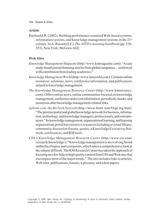 164 Sherer & Shea
Copyright © 2005, Idea Group Inc. Copying or distributing in print or electronic forms without written
permission of Idea Group Inc. is prohibited.
Article
Raybould, R. (2002). Building performance-centered Web-based systems,
information systems, and knowledge management systems in the 21st
century. In A. Rossett (Ed.), The ASTD e-learning handbook (pp. 338-
353). New York: McGraw-Hill.
Web Sites
KnowledgeManagementMagazine(http://www.kmmagazine.com):“Acase
study-basedjournalfeaturingarticlesfromglobalcompanies…reinforced
withcontributionfromleadingacademics.”
KnowledgeManagementWorld(http://www.kmworld.com):Containsonline
resources, solutions, news, conference information, and publications
relatedtoknowledgemanagement.
The Knowledge Management Resource Center (http://www.kmresource.
com): Offers online news, online communities focused on knowledge
management,conferenceandeventinformation,periodicals,books,and
numerousotherknowledgemanagement-relatedlinks.
@brint.com, the BizTech Network (http://www.brint.com/OrgLrng.htm):
“Thepremierportalandglobalknowledgenetworkforbusiness,informa-
tion,technology,andknowledgemanagers,professionals,andentrepre-
neurs.”Itsknowledgemanagement,organizationallearning,andlearning
organizationsportalhasextensiveresourcesincludingavirtuallibrary,
community discussion forums, quotes, a Knowledge Executives Net-
work, conferences, and KM tools.
CIO’s Knowledge Management Research Center (http://www.cio.com/
research/knowledge/): “Knowledge management is an evolving broad
umbrellaoftopicsandviewpoints,whichtakesacomprehensivelookat
thesubjectdifficult.TheKMResearchCenterhastakentheapproachof
focusingonafewlinkstohighqualitycontentfromCIOandWebsitesthat
encompassmostofthemajortrends.”Thesiteincludeslinkstoarticles,
Websites,publications,forums,aglossary,andwhitepapers.
 