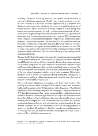 Web-Based Organizing in Traditional Brick-and-Mortar Companies 3
Copyright © 2005, Idea Group Inc. Copying or distributing in print or electronic forms without written
permission of Idea Group Inc. is prohibited.
economy companies. Secondly, they can start up their own subsidiaries to
operate within the new economy. Thirdly, they can attempt to incorporate
the new economy into their old-economy organization. It is this third area
that is probably most interesting from the point of view of the utilization of
humanresources.Thisisbecauseold-economycompanies,whichstartuptheir
ownneweconomycompanies,normallyrunthemasseparateentities.Clearly
financialreasonsplayanimportantpartinthisdecision,butsodoorganizational
considerations. New economy companies may require a different organiza-
tionalstructureandculturethantheparentcompany,andhencerunningnew
economy companies as separate entities minimizes any possible cross-con-
taminationfromthenewtotheoldorviceversa.However,whenold-economy
companies attempt to integrate business-to-business e-commerce into their
existing organization, solving the problems that arise can provide new chal-
lengesandopportunitiesinHRM.Itisonthisthirdwayoforganizingthatthis
chapterconcentrates.
BecausethisB2Bgrowthareaisconcentratedinold-economycompaniesthat
are the majority employers, it is likely to have a significant impact on HRM.
MostHRprofessionalsarestillconcentratedinthesemedium-sizedandlarge,
old-economycompanies,andthisiswheretheHRfunctionissubjecttoradical
anddramaticchangebecauseoftheimplicationsofWeb-basedorganizing.The
neweconomystart-ups,thosestillaround,hardlyusetheHRfunctioninspite
of the proclaimed importance of their people to their success. This chapter
therefore focuses on the consequences of Web-based B2B transactions in
medium-sizedandlarge,old-economycompanies,anddiscussestheimplica-
tionsforHRMandHRprofessionals.
However, before we begin our exploration, we will give an overview of the
striking characteristics that distinguish Web-based transactions from more
traditionaltransactions.Wewillthencontinuewithadiscussionofthedifferent
waysinwhichold-economycompaniesareattemptingtointegrateelementsof
Web-basedorganizingintotheircurrentbusinessandtheresultantimplications
forHRM.Wemustremarkthoughthatthereisalackofreliableinformation
aboutthiswholearea.Mostpublicationsatthetimeofwritinghavebeenbased
moreonpersonalexperiencethanresearchandtendtofocusonthesamefew
companies that are often not only reorganizing to accommodate the new
Internet economy, but are also intimately involved in selling equipment or
services related to it. This chapter is therefore based on personal experience
ofworkinginthefield,interviewswithothersmoreexperiencedthanus,anda
reviewoftheavailableliteraturesources.
 